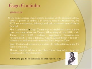    Gago Coutinho (1869-1959)O seu nome aparece quase sempre associado ao de Sacadura Cabral, devido à proeza de ambos, a 1ª travessia aérea do Atlântico sul, em 1922; no ano anterior, tinham já realizado a travessia aérea Lisboa-Funchal. 	Mas o Almirante(7) Gago Coutinho já se notabilizara antes: tomou parte nas campanhas do Tungue (Moçambique), em 1891, e de Timor, em 1912; realizou importantes levantamentos cartográficos(S. Tomé e Príncipe, Angola, Moçambique e Timor) e trabalhou na delimitação de fronteiras entre Angola e Zaire	Gago Coutinho desenvolveu o sextante de bolha artificial, a que foi dado o seu nome.       Merece também relevo a sua obra como historiador, no sector especifico dos Descobrimentos.(7) Patente que lhe foi concedida no último ano de vida.
