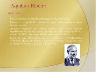     Aquilino Ribeiro (1885-1963)Um dos grandes romancistas portugueses do século XX. 	Descreveu a realidade portuguesa num estilo muito próprio, vigoroso e rico. 	Aquilino meteu-se na política muito cedo, como activista republicano, o que lhe valeu a prisão e o exiliu antes de 1910 e depois de 1926, bem como duas evasões espectaculares. 	Entre as suas obras mais notáveis contam-se o Malhadinhas, Volfrâmio, Terras do Demo e Quando os Lobos Uivam, que teve as honras de excitar o ódio do Estado Novo.