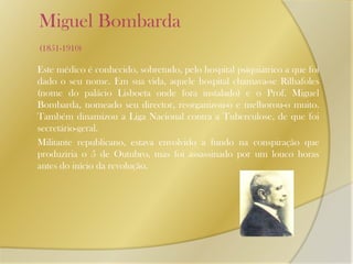     Miguel Bombarda (1851-1910)Este médico é conhecido, sobretudo, pelo hospital psiquiátrico a que foi dado o seu nome. Em sua vida, aquele hospital chamava-se Rilhafoles (nome do palácio Lisboeta onde fora instalado) e o Prof. Miguel Bombarda, nomeado seu director, reorganizou-o e melhorou-o muito. Também dinamizou a Liga Nacional contra a Tuberculose, de que foi secretário-geral. 	Militante republicano, estava envolvido a fundo na conspiração que produziria o 5 de Outubro, mas foi assassinado por um louco horas antes do início da revolução.