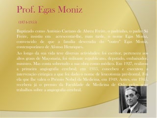    Prof. Egas Moniz (1874-1955)Baptizado como António Caetano de Abreu Freire, o padrinho, o padre Sá Freire, insistiu em  acrescentar-lhe, mais tarde, o nome Egas Moniz, convencido de que a família descendia do “outro” Egas Moniz, contemporâneo de Afonso Henriques. 	Ao longo da sua vida teve diversas actividades: foi escritor, pertenceu aos altos graus de Maçonaria, foi militante republicano, deputado, embaixador, ministro. Mas conta sobretudo a sua obra como médico. Em 1927, realizou a primeira angiografia cerebral; em 1935, concebeu e executou a intervenção cirúrgica a que foi dado o nome de leucotomia pré-frontal. Foi ela que lhe valeu o Prémio Nobel da Medicina, em 1949. Antes, em 1945, recebera já o premio da Faculdade de Medicina de Oslo pelos seus trabalhos sobre a angiografia cerebral.