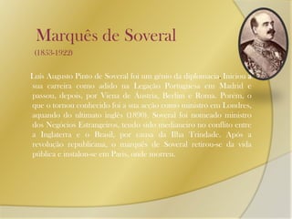 Marquês de Soveral       (1853-1922)     Luís Augusto Pinto de Soveral foi um génio da diplomacia. Iniciou a sua carreira como adido na Legação Portuguesa em Madrid e passou, depois, por Viena de Áustria, Berlim e Roma. Porém, o que o tornou conhecido foi a sua acção como ministro em Londres, aquando do ultimato inglês (1890). Soveral foi nomeado ministro dos Negócios Estrangeiros, tendo sido medianeiro no conflito entre a Inglaterra e o Brasil, por causa da Ilha Trindade. Após a revolução republicana, o marquês de Soveral retirou-se da vida pública e instalou-se em Paris, onde morreu.