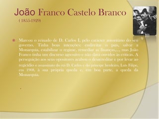   João Franco Castelo Branco ( 1855-1929)Marcou o reinado de D. Carlos I, pelo carácter autoritário do seu governo. Tinha boas intenções: endireitar o país, salvar a Monarquia, estabilizar o regime, remediar as finanças,…, mas João Franco tinha um discurso agressivo e não dava ouvidos às criticas. A perseguição aos seus opositores acabou o desacreditar e por levar aoregicídio o assassinato do rei D. Carlos e do príncipe herdeiro, Luís Filipe, em 1908, à sua própria queda e, em boa parte, a queda da Monarquia.  . 