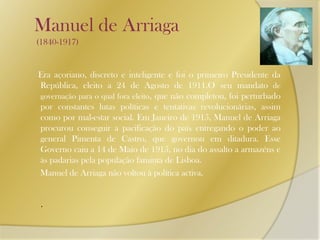 Manuel de Arriaga (1840-1917)Era açoriano, discreto e inteligente e foi o primeiro Presidente da República, eleito a 24 de Agosto de 1911.O seu mandato de governação para o qual fora eleito, que não completou, foi perturbado por constantes lutas políticas e tentativas revolucionárias, assim como por mal-estar social. Em Janeiro de 1915, Manuel de Arriaga procurou conseguir a pacificação do país entregando o poder ao general Pimenta de Castro, que governou em ditadura. Esse Governo caiu a 14 de Maio de 1915, no dia do assalto a armazéns e às padarias pela população faminta de Lisboa.      Manuel de Arriaga não voltou à política activa..