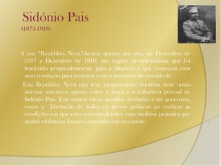    Sidónio Pais       (1872-1918)A sua “República Nova”duraria apenas um ano, de Dezembro de 1917 a Dezembro de 1918: um regime presidencialista que foi tendendo progressivamente para a ditadura e que começou com uma revolução para terminar com o assassínio do presidente.      Esta República Nova não teve propriamente doutrina nem união interna: assentava apenas sobre a força e o influência pessoal de Sidónio Pais. Este tomou várias medidas acertadas e até generosas, como a  libertação de todos os presos políticos ao verificar as condições em que estes estavam detidos, mas também permitiu que muitas violências fossem cometidas em seu nome. 