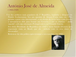    António José de Almeida       ( 1866-1929)Um dos políticos mais populares da 1º República, fundador e dirigente do Partido Evolucionista. Era um opositor de Afonso Costa, mas, em 1916, perante a grave crise internacional , o seu desejo de servir bem o país levou-o a aproximar-se dele para formar um Governo a que se chamou “ união sagrada”, sob cuja orientação Portugal entrou na I Grande Guerra.       Foi eleito Presidente da República em 1919 e nessa função efectuou uma importante visita ao Brasil, que ele  seduziu com os seus dotes de discursador.      Retirou-se da vida política após terminar o seu mandato, em 1923.