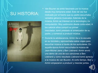 SU HISTORIA:
• Van Buuren se sintió fascinado por la música
desde muy temprana edad. Esto tal vez fue
motivado por el hecho que su padre escuchaba
variados géneros musicales. Además de la
música, Armin se interesó en la tecnología y la
computación. Muy autónomo desde corta edad, A
los catorce años compró su primer
mezclador, tomó prestado el sintetizador de su
padre, y comenzó a producir música.
• Durante la adolescencia, Armin iba a la escuela
en su bicicleta y aprovechaba estos viajes para
escuchar música a través de los auriculares. En
aquella época Armin escuchaba la música de
Jean-Michel Jarre y Ben Liebrand. Armin envió
una demo de una de sus canciones a Ben
Liebrand y como resultado Liebrand tomó aprecio
a la música de van Buuren. Al corto tiempo, Ben y
Armin empezaron a producir y mezclar juntos.
 