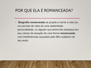 POR QUE ELA É ROMANCEADA?
• Biografia romanceada se propõe a narrar a vida (ou
um período de vida) de uma celebridade,
personalidade, ou alguém que tenha tido destaque em
seu campo de atuação de uma forma romanceada,
com interferências causadas pelo filtro subjetivo de
seu autor.
 