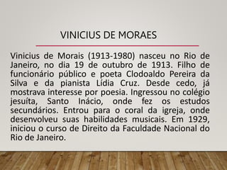 VINICIUS DE MORAES
Vinicius de Morais (1913-1980) nasceu no Rio de
Janeiro, no dia 19 de outubro de 1913. Filho de
funcionário público e poeta Clodoaldo Pereira da
Silva e da pianista Lídia Cruz. Desde cedo, já
mostrava interesse por poesia. Ingressou no colégio
jesuíta, Santo Inácio, onde fez os estudos
secundários. Entrou para o coral da igreja, onde
desenvolveu suas habilidades musicais. Em 1929,
iniciou o curso de Direito da Faculdade Nacional do
Rio de Janeiro.
 