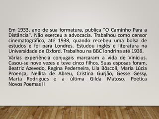 Em 1933, ano de sua formatura, publica "O Caminho Para a
Distância". Não exerceu a advocacia. Trabalhou como censor
cinematográfico, até 1938, quando recebeu uma bolsa de
estudos e foi para Londres. Estudou inglês e literatura na
Universidade de Oxford. Trabalhou na BBC londrina até 1939.
Várias experiência conjugais marcaram a vida de Vinicius.
Casou-se nove vezes e teve cinco filhos. Suas esposas foram,
Beatriz Azevedo, Regina Pederneira, Lila Bôscoli, Maria Lúcia
Proença, Nellita de Abreu, Cristina Gurjão, Gesse Gessy,
Marta Rodrigues e a última Gilda Matoso. Poética
Novos Poemas II
 