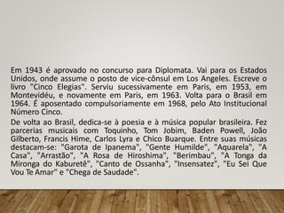 Em 1943 é aprovado no concurso para Diplomata. Vai para os Estados
Unidos, onde assume o posto de vice-cônsul em Los Angeles. Escreve o
livro "Cinco Elegias". Serviu sucessivamente em Paris, em 1953, em
Montevidéu, e novamente em Paris, em 1963. Volta para o Brasil em
1964. É aposentado compulsoriamente em 1968, pelo Ato Institucional
Número Cinco.
De volta ao Brasil, dedica-se à poesia e à música popular brasileira. Fez
parcerias musicais com Toquinho, Tom Jobim, Baden Powell, João
Gilberto, Francis Hime, Carlos Lyra e Chico Buarque. Entre suas músicas
destacam-se: "Garota de Ipanema", "Gente Humilde", "Aquarela", "A
Casa", "Arrastão", "A Rosa de Hiroshima", "Berimbau", "A Tonga da
Mironga do Kaburetê", "Canto de Ossanha", "Insensatez", "Eu Sei Que
Vou Te Amar" e "Chega de Saudade".
 