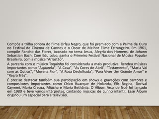 Compôs a trilha sonora do filme Orfeu Negro, que foi premiado com a Palma de Ouro
no Festival de Cinema de Cannes e o Oscar de Melhor Filme Estrangeiro. Em 1961,
compõe Rancho das Flores, baseado no tema Jesus, Alegria dos Homens, de Johann
Sebastian Bach. Com Edu Lobo, ganha o Primeiro Festival Nacional de Música Popular
Brasileira, com a música "Arrastão".
A parceria com o músico Toquinho foi considerada a mais produtiva. Rendeu músicas
importantes como "Aquarela", "A Casa", "As Cores de Abril", "Testamento", "Maria Vai
com as Outras", "Morena Flor", "A Rosa Desfolhada", "Para Viver Um Grande Amor" e
"Regra Três".
É preciso destacar também sua participação em shows e gravações com cantores e
compositores importantes como Chico Buarque de Holanda, Elis Regina, Dorival
Caymmi, Maria Creuza, Miúcha e Maria Bethânia. O Álbum Arca de Noé foi lançado
em 1980 e teve vários intérpretes, cantando músicas de cunho infantil. Esse Álbum
originou um especial para a televisão.
 