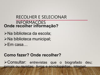 RECOLHER E SELECIONAR
INFORMAÇÕES
Onde recolher informação?
Na biblioteca da escola;
Na biblioteca municipal;
Em casa…
Como fazer? Onde recolher?
Consultar: entrevistas que o biografado deu;
jornais ou revistas; livros e enciclopédias; internet.
 