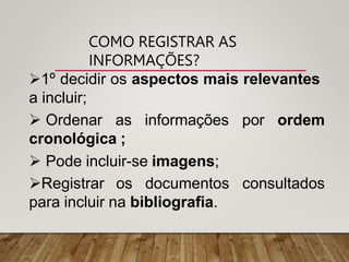 COMO REGISTRAR AS
INFORMAÇÕES?
1º decidir os aspectos mais relevantes
a incluir;
por ordem
 Ordenar as informações
cronológica ;
 Pode incluir-se imagens;
Registrar os documentos consultados
para incluir na bibliografia.
 
