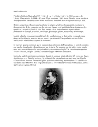 Friedrich Nietzsche<br />Friedrich Wilhelm Nietzsche (AFI ˈfʁiːdʁɪç ˈvɪlhəlm ˈniːtʃə) (HYPERLINK quot;
http://es.wikipedia.org/wiki/R%C3%B6ckenquot;
  quot;
Röckenquot;
Röcken, cerca de Lützen, 15 de octubre de 1844 – Weimar, 25 de agosto de 1900) fue un filósofo, poeta, músico y filólogo alemán, considerado uno de los pensadores modernos más influyentes del siglo XIX.<br />Realizó una crítica exhaustiva de la cultura, la religión y la filosofía occidental, mediante la deconstrucción de los conceptos que las integran, basada en el análisis de las actitudes morales (positivas y negativas) hacia la vida. Este trabajo afectó profundamente a generaciones posteriores de teólogos, filósofos, sociólogos, psicólogos, poetas, novelistas y dramaturgos.<br />Meditó sobre las consecuencias del triunfo del secularismo de la Ilustración, expresada en su observación «Dios ha muerto», de una manera que determinó la agenda de muchos de los intelectuales más célebres después de su muerte.<br />Si bien hay quienes sostienen que la característica definitoria de Nietzsche no es tanto la temática que trataba sino el estilo y la sutileza con que lo hacía, fue un autor que introdujo, como ningún otro, una cosmovisión que ha reorganizado el pensamiento del siglo XX, en autores tales como Michel Foucault, Jacques Derrida, Martin Heidegger o Deleuze entre otros.<br />Nietzsche recibió amplio reconocimiento durante la segunda mitad del siglo XX como una figura significativa en la filosofía moderna. Su influencia fue particularmente notoria en los filósofos existencialistas, críticos, fenomenológicos, postestructuralistas y postmodernos. Es considerado uno de los tres «Maestros de la sospecha» (según la conocida expresión de Paul Ricoeur), junto a Karl Marx y Sigmund Freud.<br />Albert Camus<br />Albert Camus (HYPERLINK quot;
http://es.wikipedia.org/wiki/Mondoviquot;
  quot;
Mondoviquot;
Mondovi, Argelia, 7 de noviembre de 1913 - Villeblevin, Francia, 4 de enero de 1960) fue un novelista, ensayista, dramaturgo y filósofo francés nacido en Argelia.<br />En su variada obra desarrolló un humanismo fundado en la conciencia del absurdo de la condición humana. En 1957, a la edad de 44 años, se le concedió el Premio Nobel de Literatura por «el conjunto de una obra que pone de relieve los problemas que se plantean en la conciencia de los hombres de hoy».<br />Biografía<br />Albert Camus nació en una familia de colonos franceses (HYPERLINK quot;
http://es.wikipedia.org/wiki/Pieds-noirsquot;
  quot;
Pieds-noirsquot;
pieds-noirs) dedicados al cultivo del anacardo en el departamento de Constantina. Su madre, Catalina Elena Sintes, nacida en Birkadem (Argelia), y de familia originaria de Menorca, era analfabeta y casi totalmente sorda. Su padre, Lucien Camus trabajaba en una finca vitivinícola, cerca de Mondovi, para un comerciante de vinos de Argel, y era de origen alsaciano, como otros muchos pieds-noirs que habían huido tras la anexión de Alsacia por Alemania tras la Guerra Franco-Prusiana. Movilizado durante la Primera Guerra Mundial, es herido en combate durante la Batalla del Marne y fallece en el hospital de Saint-Brieuc el 17 de octubre de 1914, hecho que propicia el traslado de la familia a Argel a casa de su abuela materna. De su progenitor, Albert sólo conserva una fotografía y una significativa anécdota: su señalada repugnancia ante el espectáculo de una ejecución capital. Ubicados en Argel, Camus realiza allí sus estudios, alentado por sus profesores, especialmente Louis Germain, en la escuela primaria, a quien guardará total gratitud, hasta el punto de dedicarle su discurso del Premio Nobel; y también Jean Grenier, en el instituto, quien lo inició en la lectura de los filósofos, y especialmente le dio a conocer a Nietzsche.<br />Comenzó a escribir a muy temprana edad: sus primeros textos fueron publicados en la revista Sud en 1932. Tras la obtención del bachillerato, obtiene un diploma de estudios superiores en letras, en la rama de filosofía. La tuberculosis le impide participar en el examen de licenciatura.<br />En 1935 comenzó a escribir El revés y el derecho que fue publicado dos años más tarde. En Argel funda el Teatro del Trabajo que en 1937 reemplaza por El Teatro del Equipo. En esos años, Albert Camus abandona el Partido Comunista por serias discrepancias, como el Pacto germano-soviético y su apoyo a la autonomía del PC de Argelia respecto al Partido Comunista Francés.<br />Entra a trabajar en el Diario del Frente Popular, creado por Pascal Pia: su investigación La miseria de la Kabylia tiene un resonante impacto. En 1940, el Gobierno General de Argelia prohíbe la publicación del diario y maniobra para que Camus no pueda encontrar trabajo. Camus emigra entonces a París y trabaja como secretario de redacción en el diario Paris-Soir. En 1943, trabaja como lector de textos para Gallimard, importante casa editorial parisina, y toma la dirección de Combat cuando Pascal Pia es llamado a ocupar otras funciones en la Resistencia contra los alemanes.<br />Jean-Paul Sartre<br />Jean-Paul Charles Aymard Sartre (París, 21 de junio de 1905 – ídem, 15 de abril de 1980), conocido comúnmente como Jean-Paul Sartre, fue un filósofo, escritor, novelista, dramaturgo, activista político, biógrafo y crítico literario francés, exponente del existencialismo y del marxismo humanista. Fue el décimo escritor francés seleccionado como Premio Nobel de Literatura en 1964, pero lo rechazó explicando en una carta a la Academia Sueca que él tenía por regla declinar todo reconocimiento o distinción y que los lazos entre el hombre y la cultura debían desarrollarse directamente, sin pasar por las instituciones. Fue pareja de la también filósofa Simone de Beauvoir.<br />Historia personal<br />Los padres de Sartre fueron Jean-Baptiste Sartre, un oficial naval, y Anne-Marie Schweitzer, hermana de Albert Schweitzer. Su padre murió de fiebre cuando él tenía apenas quince meses, y Anne-Marie lo crió con ayuda de su abuelo, Charles Schweitzer, quien enseñaría matemáticas a Jean-Paul y le introduciría desde muy joven a la literatura clásica.<br />La filosofía le atrajo desde su adolescencia en los años veinte, cuando leyó Essai sur les données immédiates de la conscience (Ensayo sobre los datos inmediatos de la consciencia) , de Henri Bergson. Estudió en París en la elitista École Normale Supérieure, donde conoció en 1929 a Simone de Beauvoir y a Raymond Aron. Sartre y de Beauvoir se volvieron compañeros inseparables durante el resto de sus vidas, en una relación no monógama. Juntos combatieron las suposiciones y expectativas de la formación burguesa. El conflicto entre la opresiva y destructiva conformidad espiritual (mala fe) y un «auténtico» estado de existencia, se convirtió en el tema central del trabajo de Sartre, un tema desarrollado en su principal trabajo filosófico El ser y la nada (1944).<br />La introducción más conocida a la filosofía de Sartre es su trabajo El existencialismo es un humanismo (1946). En este trabajo, Sartre defiende el existencialismo de sus críticos, que al final requieren la falsificación de sus ideas.<br />Se graduó de la École Normale Supérieure en 1929 con un doctorado en filosofía y sirvió como conscripto en el Ejército Francés de 1929 a 1931. En 1964 rehusó el Premio Nobel de Literatura, alegando que su aceptación implicaría perder su identidad de filósofo.<br />Su vida se caracterizó por una actitud militante de la filosofía. Se solidarizó con los más importantes acontecimientos de su época, como el Mayo Francés, la Revolución Cultural china —en su etapa de acercamiento a los maoístas, al final de su vida— y con la Revolución Cubana. Es el paradigma del intelectual comprometido del siglo XX.<br />El escritor y filósofo falleció el 15 de abril de 1980, a los 74 años de edad, en el hospital de Broussais tras una enfermedad, que de hecho le apartó de la dirección de Libération años antes. Fue enterrado el 20 de abril, rodeado de una inmensa multitud. Más de 20.000 personas acompañaron el féretro hasta el cementerio de Montparnasse, en París, donde descansan sus restos.<br />BIOGRAFÍA DE SAN AGUSTÍN354-430 AD <br />left0Una de las autobiografías más famosas del mundo, las Confesiones de San Agustín, comienza de esta manera: “Grande eres Tu, Oh Señor, digno de alabanza … Tu nos has creado para Ti, Oh Señor, y nuestros corazones estarán errantes hasta que descansen en Ti” (Confesiones, Capítulo 1). Durante mil años, antes de la publicación de la Imitación de Cristo,  Confesiones fue el manual más común de la vida espiritual. Dicho libro ha tenido más lectores que cualquiera de las otras obras de San Agustín. El mismo escribió sus Confesiones diez años después de su conversión, y luego de ser sacerdote durante ocho años. En el libro, San Agustín se confiesa con Dios, narrando el escrito dirigido al Señor. San Agustín le admite a Dios: “Tarde te amé, Oh Belleza siempre antigua, siempre nueva. Tarde te amé” (Confesiones, Capítulo 10).  Muchos aprenden a través de su autobiografía a acercar sus corazones al corazón de Dios, el único lugar en donde encontrar la verdadera felicidad … ¿Quién fue este ‘pecador que llegó a ser un santo’ en la Iglesia?  <br /> Los primeros años<br />San Agustin nació en Africa del Norte en 354, hijo de Patricio y Santa Mónica. El tuvo un hermano y una hermana, y todos ellos recibieron una educación cristiana. Su hermana llegó a ser abadesa de un convento y poco después de su muerte San Agustín escribió una carta dirigida a su sucesora incluyendo consejos acerca de la futura dirección de la congregación. Esta carta llego a ser posteriormente la base para la “Regla de San Agustín”, en la cual San Agustín es uno de los grandes fundadores de la vida religiosa. <br /> Patricio, el padre de San Agustín fue pagano hasta poco antes de su muerte, lo cual fue una respuesta a las fervientes oraciones de su esposa, Santa Mónica, por su conversión. Ella también oró mucho por la conversión de su entonces caprichoso hijo, San Agustín. San Agustín dejó la escuela cuando tenía diez y seis años, y mientras se encontraba en esta situación se sumergió en ideas paganas, en el teatro, en su propio orgullo y en varios pecados de impureza. Cuando tenía diez y siete años inició una relación con una joven con quien vivió fuera del matrimonio durante aproximadamente catorce años. Aunque no estaban casados, ellos se guardaban mutua fidelidad.  Un niño llamado Adeodatus nació de su unión, quien falleció cuando estaba próximo a los veinte años. San Agustín enseñaba gramática y retórica en ese entonces, y era muy admirado y exitoso. Desde los 19 hasta los 28 años, para el profundo pesar de su madre, San Agustín perteneció a la secta herética de los Maniqueos. Entre otras cosas, ellos creían en un Dios del bien y en un Dios del mal, y que solo el espíritu del hombre era bueno, no el cuerpo, ni nada proveniente del mundo material.  <br />Biografía de Karl Marx.<br />Karl Heinrich Marx, descendiente de una familia convertida al protestantismo, nació el 5 de Mayo de 1818, murió el 14 de Marzo de 1883, era un economista Alemán, filósofo, y revolucionista cuyas escrituras forman la base del cuerpo de ideas conocido como MARXISMO. Empezó a estudiar derecho, filosofía e historia en la universidad de Berlín en 1836. En 1843 se caso con Jenny Von Westphalen hija de un aristócrata liberal, consejero real de Prusia. En Berlín, marx se unió a los filósofos de la izquierda hegeliana: Bruno Bauer, Ludwig Feuerbach, Arnold Ruge y Moses Hess. Su tesis doctoral sobre demócrito y epicuro presentada en la universidad Jena en 1841 sentaba las bases del materialismo histórico al retornar de ludwig feuerbach los fundamentos de una critica religiosa. Karl Marx, conjuntamente con Federico Engels, definió comunismo. En el Manifiesto Comunista, que ellos escribieron y publicaron por sí mismos en Londres en 1848, Marx y Engels retrataron la evolución natural de una utopía comunista desde el capitalismo. Esta teoría revolucionaria agregó combustible a las pugnas sociales que caracterizaron a Europa durante la mitad posterior del siglo XIX. La clase obrera, o el proletariado, así definida por Marx, surgió de la industrialización creciente de Europa y los Estados Unidos durante ese tiempo. En Das Kapital, Marx explicó que los objetos tienen un valor único que depende de la mano de obra humana que se usa para hacer la mercancía. El creyó que esta quot;
 teoría del valor del trabajoquot;
 inherentemente hizo al trabajador más importante que el capitalista quien explota la labor del trabajador. En concepción utopía de Marx, comunismo, no hay capitalismo y ningún estado, simplemente una sociedad de trabajo en que todos dan de acuerdo a su capacidad y participación de acuerdo a sus necesidades.<br />Ideas de Karl Heinrich Marx<br />Materialismo.<br />Marx se llamaba así mismo materialista y hegeliano al revés. Con ello quiere expresar su concepción del mundo, que ha de ser no-idealista e invertida a la Hegel. Según Hegel, la idea es la realidad fundamental, y todas las demás cosas son manifestaciones o derivaciones de la idea. Según marx, lo fundamental es la realidad material, y lo demás es un epifenomeno derivado de la materia. El hombre se enfrenta la realidad no para conocerla a través de la idea, sino para transformarla por medio de la acción. La filosofía, afirma marx, se había ocupado hasta ahora de conocer el mundo; En adelante ha de intentar transformarlo. Al hablar de materialismo no se trata, pues, de una negación de valores espirituales, sino de un enfrentamiento del hombre con una realidad que es hostil y que marx denomina genéricamente “materia” o “naturaleza”. Los viejos materialistas, que rechazaban la existencia de toda realidad no material, creían que el mundo era algo terminado y perfecto y adoptaban ante él una actitud pasiva. Éste es, según marx, el fallo mas grave del materialismo anterior. El hombre se enfrenta al mundo con su acción y su inteligencia, y todo lo que cae dentro del ámbito de su vida, incluso las realidades más naturales, como por ejemplo una manzana, es fruto de su actividad, es decir, es un “producto”.<br />Søren Kierkegaard<br />Boceto de Søren Kierkegaard por Niels Christian Kierkegaard, c. 1840.<br />Søren Aabye Kierkegaard (AFI: [ˈsœːɐn ˈkʰiɐ̯g̊əˌg̊ɒːˀ]); (Copenhague, 5 de mayo de 1813 – Id., 11 de noviembre de 1855) fue un prolífico filósofo y teólogo danés del siglo XIX. Se le considera el padre del Existencialismo, por hacer filosofía del Sufrimiento y la «Angustia», tema que retomarían Martin Heidegger y otros filósofos de siglo XX. Criticó con dureza el hegelianismo de su época y lo que él llamó formalidades vacías de la Iglesia danesa. Gran parte de su obra trata de cuestiones religiosas: la naturaleza de la fe, la institución de la Iglesia cristiana, la ética cristiana y las emociones y sentimientos que experimentan los individuos al enfrentarse a las elecciones que plantea la vida. En una primera etapa escribió bajo varios seudónimos con los que presentaba los puntos de vista de estos mediante un complejo diálogo. Acostumbró a dejar al lector la tarea de descubrir el significado de sus escritos porque, según sus palabras, «la tarea debe hacerse difícil, pues sólo la dificultad inspira a los nobles de corazón».[1]<br />Ha sido catalogado como existencialista, neoortodoxo, posmodernista, humanista e individualista, entre otras cosas.[2] Sobrepasando los límites de la filosofía, la teología, la psicología y la literatura, Kierkegaard está considerado una importante e influyente figura del pensamiento contemporáneo.[<br />Montaigne<br />(Michel Eyquem, señor de Montaigne; Périgueux, Francia, 1533-Burdeos, id., 1592) Escritor y ensayista francés. Nacido en el seno de una familia de comerciantes bordeleses que accedió a la nobleza al comprar la tierra de Montaigne en 1477, fue educado en latín, siguiendo el método pedagógico de su padre. Más tarde, ingresó en una escuela de Guyena (hoy Aquitania), donde estudió poesía latina y griega, y en 1549 empezó a estudiar derecho en la Universidad de Tolosa. <br />A partir de 1554 fue consejero en La Cour des Aides de Périgueux, sustituyendo a su padre, y cuando ésta se disolvió, pasó a formar parte del Parlamento de Burdeos. Allí conoció al poeta y humanista Étienne de la Boétie, con quien trabó amistad. Poco interesado por sus funciones parlamentarias, frecuentó un tiempo la vida de la corte. En 1565 se casó con Françoise de La Chassagne, y tres años después murió su padre, heredando la propiedad y el título de señor de Montaigne, lo que le permitió vender su cargo en 1570. <br />Para cumplir la última voluntad de su padre, acabó y publicó en 1569 la traducción de la Teología natural, de Ramón Sibiuda, libro al que volvería años más tarde en los Ensayos (Essais) con la intención de rebatirlo. Un año más tarde viajó a París para publicar en un volumen las poesías latinas y las traducciones de su amigo La Boétie, cuya muerte, en 1563, le había afectado profundamente. <br />Por fin, el 28 de febrero de 1571 pudo cumplir su deseo de retirarse a sus propiedades para dedicarse al estudio y la meditación, y emprendió, al cabo de un año, la redacción de los Ensayos, combinándola con la lectura de Plutarco y Séneca. No obstante, su retiro duró poco, ya que tuvo que hacerse cargo de nuevos compromisos sociales y políticos a causa de las guerras de religión que asolaban su país y en las que tuvo que prestar su ayuda de diplomático (hecho que se refleja en el libro primero de los Ensayos, dedicado básicamente a cuestiones militares y políticas). La primera edición de los Ensayos, en diez volúmenes, apareció en 1580. <br />Antonio Caso<br />right0(Ciudad de México, 1883-1946) Ensayista y pensador mexicano, una de las figuras centrales de la llamada quot;
generación de 1910quot;
. Iniciador de los cursos de Filosofía en la Universidad Nacional Autónoma, de la que fue rector (1944), representó a su país en Perú y en Uruguay, obtuvo el título de quot;
doctor honoris causaquot;
 por la Universidad de Río de Janeiro y el de miembro correspondiente de la Academia Española de la Lengua. <br />Animador esencial del movimiento filosófico mexicano moderno frente al ya tradicional positivismo, no da marcha atrás, sino que busca el apoyo de Bergson y de Husserl, entre otros, para exponer un pensamiento filosófico propio que no llegó a adquirir forma sistemática, en pugna con los conceptos y soluciones del materialismo histórico (La filosofía de la cultura y el materialismo histórico, 1936). <br />La exaltación del impulso desinteresado y del poder de la intuición, así como la concepción de la filosofía como síntesis de los resultados de la ciencia, la moral y el arte, en un mundo ideado como caridad, son ideas básicas de su pensamiento filosófico, expuestas en sus conferencias de 1909 y a través de una serie de interesantes trabajos: La filosofía de la intuición (1914), Problemas filosóficos (1915), Filósofos y doctrinas morales (1915), La filosofía francesa contemporánea (1917), El concepto de la historia universal (1918), La existencia como economía, como desinterés y como caridad (1919), Discursos a la nación mexicana (1922), Ensayos críticos y polémicos (1922), Doctrinas e ideas (1924), Sociología genética y sistemática (1927), El concepto de la historia y la filosofía de los valores (1933), La filosofía de Husserl (1934), El acto ideatorio (1934), Meyerson y la Física moderna (1940), La persona humana y el Estado totalitario (1941), Positivismo, neopositivismo y fenomenología (1941), El peligro del hombre (1942), Filósofos y moralistas franceses (1943), México: apuntamientos de cultura patria (1943) y Ensayos polémicos sobre la escuela filosófica de Marburgo (1945). <br />Arthur Schopenhauer<br />Pintura que retrata a Arthur Schopenhauer en 1859.<br />Arthur Schopenhauer ['ʔatʰu:ɐ 'ʃo:pnhaʊɐ] (Danzig, 22 de febrero de 1788 — Fráncfort del Meno, Alemania, 21 de septiembre de 1860) fue un filósofo alemán.<br />Su filosofía, concebida esencialmente como un quot;
pensar hasta el finalquot;
 la filosofía de Kant, se siente también deudora de Platón y Spinoza, sirviendo además como puente con la filosofía oriental, en especial con el budismo, taoísmo y vedanta. En su obra tardía, a partir de 1836, presenta su filosofía, además, en abierta polémica contra los desarrollos metafísicos postkantianos de sus contemporáneos, y especialmente contra Hegel, lo que contribuyó en no escasa medida a la consideración de su pensamiento como una filosofía quot;
antihegelianaquot;
.<br />Su trabajo más famoso, Die Welt als Wille und Vorstellung (El mundo como voluntad y representación), constituye desde el punto de vista literario una obra maestra de la lengua alemana de todas las épocas.[1] Supone además una de las cumbres del idealismo occidental, y el pesimismo profundo (que no profundo pesimismo) que perdura en la obra de escritores y pensadores de los siglos XIX y XX, de la talla de Sigmund Freud, Friedrich Nietzsche, Thomas Mann, Ludwig Wittgenstein, Émile Cioran, Carl Gustav Jung, León Tolstoi, Albert Einstein, o Jorge Luis Borges, entre otros muchos.<br />Erich Fromm<br />202923617Fromm en 1970.<br />Erich Fromm (n. 23 de marzo de 1900 en Fráncfort del Meno, Hesse, Alemania - 18 de marzo de 1980 en Muralto, Cantón del Tesino, Suiza) fue un destacado psicoanalista, psicólogo social y filósofo humanista estadounidense de origen judeoalemán. Miembro del Instituto de Investigaciones Sociales de la Universidad de Fráncfort, Fromm participó activamente en la primera fase de las investigaciones interdisciplinarias de la Escuela de Fráncfort, hasta que a fines de los años 40 rompió con ellos debido a la heterodoxa interpretación de la teoría freudiana que desarrolló dicha escuela, la cual intentó sintetizar en una sola disciplina el psicoanálisis y los postulados del marxismo. Fue uno de los principales renovadores de la teoría y práctica psicoanalítica a mediados del siglo XX. Erich Fromm creció en Fráncfort del Meno, en el seno de una familia judía que seguía estrictamente los preceptos de la religión de esa cultura: muchos de sus miembros fueron rabinos. El propio Erich Fromm también quiso inicialmente seguir ese camino de vida. Sin embargo, estudió primeramente derecho en Fráncfort, luego se trasladó a Heidelberg para estudiar sociología, donde hizo su doctorado en 1922 bajo la asesoría de Alfred Weber, acerca de la ley judía. Hasta 1925 asistía a clases de Talmud con Salman Baruch Rabinkow. En 1926 contrajo matrimonio con la psicoanalista Frieda Reichmann. A fines de la década de 1920 Fromm comenzó su formación como psicoanalista en el Instituto Psicoanalítico de Berlín con un discípulo de Freud que no era médico: el jurista Hanns Sachs. En ese tiempo, él y su esposa abandonaron la vida religiosa ortodoxa judía. Desde 1929, Fromm ejerció como psicoanalista quot;
legoquot;
 (los por aquel entonces llamados Laienpsychanalitiker, término alemán para referirse a los no médicos) en Berlín. En esta época comenzó su interés y estudio por las teorías de Marx. En 1930 fue invitado por Max Horkheimer a dirigir el Departamento de Psicología del recientemente creado Instituto para Investigaciones Sociales (Institut für Sozialforschung).[1] En 1931 se divorció de Reichmann, con quien mantuvo una estrecha amistad de por vida. El 25 de mayo de 1934, tras la toma del poder por el partido Nazi, emigró junto con otros miembros del instituto a los Estados Unidos. <br />Las divergencias intelectuales con otros miembros de la institución, especialmente Herbert Marcuse y Theodor Adorno, llevaron a su desvinculación del mismo en 1939. Durante los años 40 Fromm desarrolló una importante labor editorial, pues publicó varios libros luego considerados clásicos sobre las tendencias autoritarias de la sociedad contemporánea y se desvió marcadamente de la teoría original freudiana. En 1943 fue uno de los miembros fundadores de la filial neoyorquina de la Escuela de Psiquiatría de Washington, tras lo cual colaboró con el Instituto William Alanson White de Psiquiatría, Psicoanálisis y Psicología. En 1944 se casó en segundas nupcias con una inmigrante judeoalemana, Henny Gurland; hacia 1950 se mudaron a México, donde Gurland fallecería dos años más tarde. Fromm enseñó en la Universidad Nacional Autónoma de México, donde fundó la Sección Psicoanalítica de la escuela de medicina y el Instituto Mexicano de Psicoanálisis. El 18 de diciembre de 1953 volvió a contraer matrimonio con Annis Glove Freeman. Desde mediados de la década estuvo fuertemente involucrado con los movimientos pacifistas norteamericanos, y fue un destacado oponente de la guerra de Vietnam. Se alejó de todo apoyo al socialismo de Estado, sobre todo del modelo totalitario soviético, y criticó la sociedad de consumo capitalista. Esto, junto con sus perspectivas sobre la libertad personal y el desarrollo de una cultura libre, lo acercó notablemente a la línea anarquista, cuestión que se hace evidente al comparar las temáticas de sus libros con las de los autores clásicos de esa escuela. <br />De sí mismo se decía partidario de un socialismo humanista y democrático. Entre 1957 y 1961 Fromm compaginó su actividad en la UNAM con una cátedra en la Universidad Estatal de Michigan. En 1965 se retiró; tras unos años de viaje, en 1974 se instaló en Muralto, en Suiza. Murió en su hogar cinco días antes de su octogésimo cumpleaños.<br />Octavio Paz<br />Octavio PazOctavio Paz LozanoNacimiento31 de marzo de 1914México D.F.,  MéxicoDefunción19 de abril de 1998 84 añosMéxico D.F.,  MéxicoOcupaciónPoeta, escritor, ensayista y diplomáticoNacionalidadMexicanaPeríodo1939-1998Géneropoesía y ensayoMovimientosModernidadInfluido porDesplegarStéphane MallarméMarcel ProustRubén DaríoJuan Ramón JiménezAntonio MachadoGerardo DiegoJosé Ortega y GassetAndré BretonPremiosNobel de Literatura 1990<br />Octavio Paz Lozano (Ciudad de México, 31 de marzo de 1914 - Ciudad de México, 19 de abril de 1998) fue un poeta, escritor, ensayista y diplomático mexicano, Premio Nobel de Literatura 1990. Se le considera uno de los más grandes escritores del siglo XX y uno de los grandes poetas hispanos de todos los tiempos.[1] Su extensa obra abarcó géneros diversos, entre los que sobresalieron textos poéticos, el ensayo y traducciones.<br />Octavio Paz nació en medio de la Revolución Mexicana. Fue criado en Mixcoac, una población cercana que ahora forma parte de la ciudad de México, por su madre, Josefina Lozano, la tía Amalia Paz Solórzano y su abuelo paterno, Ireneo Paz (1836-1924), un soldado retirado de las fuerzas de Porfirio Díaz, intelectual liberal y novelista. Su padre, Octavio Paz Solórzano (1883-1936), el menor de siete hermanos, trabajó como escribano y abogado para Emiliano Zapata; estuvo involucrado en la reforma agraria que siguió a la Revolución, fue diputado y colaboró activamente en el movimiento vasconcelista.[2] [3] [4] Todas estas actividades provocaron que el padre se ausentara de casa durante largos periodos.<br />Su educación se inició en los Estados Unidos, adonde Paz Solórzano llega en octubre de 1916 como representante de Zapata.[5] Regresaría a México casi cuatro años más tarde, en 1920, con su padre, que se retiró de la política en 1928 y en 1936 murió en la colonia Santa Marta Acatitla como consecuencia de un accidente producto de su embriaguez.<br />Estudió en el Colegio Williams, ubicado en Benito Juárez, y en la preparatoria en el Colegio Francés Morelos (hoy Centro Universitario México) en la ciudad de México.<br />Paz tuvo contacto con la literatura desde pequeño gracias a su abuelo, quien estaba familiarizado tanto con la clásica como con la moderna. Durante la década de 1920-1930 descubrió a los poetas europeos Gerardo Diego, Juan Ramón Jiménez y Antonio Machado, que también influyeron en sus escritos más tempranos. Publicó su primer poema ya como adolescente en 1931, con el nombre Mar de día, al cual le añadió un epígrafe del poeta francés Saint-John Perse. Dos años después, a la edad de 19, apareció Luna silvestre, y hacia 1937, Paz ya era considerado el poeta más joven y prometedor de la capital mexicana.<br />Samuel Ramos<br />right0(Zitácuaro, 1897 - México, 1959) Filósofo mexicano. Se doctoró en filosofía por la Universidad Nacional Autónoma de México (UNAM) y posteriormente fue profesor de estética y de historia de la filosofía en la Facultad de Filosofía de esta misma universidad, de la que llegaría a ser director. Fue además miembro del Colegio Nacional, una de las principales instituciones culturales mexicanas. <br />Discípulo de Antonio Caso, su pensamiento está fuertemente influido por la filosofía de los valores y por la de Ortega y Gasset. Formó parte del grupo llamado quot;
Hiperionquot;
, y dio también inicio a un movimiento que tiene por objeto la investigación del quot;
alma mexicanaquot;
, y la vuelta a los valores autóctonos. <br />Después de constatar el complejo de inferioridad del alma mexicana, fruto de la conquista española, y manifestado en un desprecio colectivo por lo propio que ha impedido su normal desarrollo, pretende llegar a poner en su sitio los diversos valores, dando prioridad al valor primero: la personalidad. Tal “personalidad” no debe entenderse como algo dado, sino que siempre se encuentra en movimiento constante hacia su propia realización. Para Ramos, la personalidad es uno de los elementos ontológicos esenciales de la existencia humana.<br />Entre sus principales trabajos sobresale El perfil del hombre y la cultura en México (1934), en el que intentó abordar un profundo análisis de la personalidad nacional de su país y pretendió explicar el sentimiento de inferioridad generalizado que se esconde tras múltiples máscaras. Su preocupación por lo mexicano le llevó a adoptar posiciones regeneradoras, que recogió en Hacia un nuevo humanismo (1940), donde exponía la necesidad de hacer frente a la deshumanización inherente al mundo contemporáneo. <br />Otras de sus obras significativas fueron Más allá de la moral de Kant (1938), Historia de la filosofía en México (1943), Filosofía de la vida artística (1950), El problema del a priori y la experiencia (1955) y Nuevo ensayo sobre Diego Rivera (1959).<br />VIKTOR FRANKL<br />1905 – 1998<br />Dr. C. George Boeree<br />Traducción al castellano: Dr. Rafael Gautier<br />Biografía<br />Víctor Emil Frankl nació en Viena el 26 de marzo de 1905. Su padre trabajó duramente desde ser un estenógrafo parlamentario hasta llegar a Ministro de Asuntos Sociales. Desde que era un estudiante universitario y envuelto en organizaciones juveniles socialistas, Frankl empezó a interesarse en la psicología.En 1930, logró su doctorado en medicina y fue asignado a una sala dedicada al tratamiento de mujeres con intentos de suicidio. Al tiempo que los nazis llegaban al poder en 1938, Frankl adoptó el cargo de Jefe del Departamento de Neurología del Hospital Rothschild, el único hospital judío en los tempranos años del nazismo.Pero, en 1942 él y sus padres fueron deportados a un campo de concentración cercano a Praga, el Theresienstadt .Frankl sobrevivió al Holocausto, incluso tras haber estado en cuatro campos de concentración nazis, incluyendo el de Auschwitz , desde 1942 a 1945; no ocurrió así con sus padres y otros familiares, los cuales murieron en estos campos.Debido en parte a su sufrimiento durante su vida en los campos de concentración y mientras estaba en ellos, Frankl desarrolló un acercamiento revolucionario a la psicoterapia conocido como logoterapia.“Frankl retornó a Viena en 1945, e inmediatamente fue Jefe del Departamento de Neurología del Vienna Polyclinic Hospital, posición que mantendría durante 25 años. Fue profesor tanto de neurología como de psiquiatría.Sus 32 libros sobre análisis existencial y logoterapia han sido traducidos a 26 idiomas y ha conseguido 29 doctorados honorarios en distintas universidades del mundo.A partir de 1961, Frankl mantuvo 5 puestos como profesor en los Estados Unidos en la Universidad de Harvard y de Stanford, así como en otras como la de Dallas, Pittsburg y San Diego.Ganó el premio Oskar Pfister de la Sociedad Americana de Psiquiatría, así como otras distinciones de diferentes países europeos.Frankl enseñó en la Universidad de Viena hasta los 85 años de edad de forma regular y fue siempre un gran escalador de montañas. También, a los 67 años, consiguió la licencia de piloto de aviación.Víctor E. Frankl murió de un fallo cardíaco el 3 de septiembre de 1997, dejando a su esposa, Eleonore y a una hija, la Doctora Gabriele Frankl-Vesely.(Biografía adaptada del obituario en la página web AP (Viena, Austria), del 3 de septiembre de 1997.<br />Norberto Bobbio<br />(Turín, 1909 - 2004) Ensayista, profesor y teórico del pensamiento político. Norberto Bobbio nació el 18 de octubre de 1909 en Turín, en el seno de una familia acomodada y relativamente progresista. Su padre, Luigi Bobbio, era uno de los cirujanos más prestigiosos de la ciudad. <br />Norberto tuvo una infancia y una adolescencia felices, protegido como estaba por el entorno paterno. Tuvo por compañero de clase al escritor Cesare Pavese, con quien compartió, entre otras cosas, el entusiasmo por el idioma inglés y los clásicos de la literatura anglosajona. Su pasión creciente por la lectura se desarrolló en un ambiente familiar despreocupado, sin obsesiones clasistas ni políticas.<br />Norberto Bobbio<br />Aunque este entorno familiar era filofascista, como en general ocurría en toda la burguesía italiana de la época, cuando en 1919 Bobbio entró a estudiar en el Liceo Massimo d’Azeglio se encontró con que la mayoría del profesorado era abiertamente antimussoliniano. La educación política le llegó al filósofo por esta vía, más en concreto gracias a maestros como Zino Zizi o Augusto Monti. También algunos amigos que siguieron estudiando con él en la universidad, como Leone Ginzburg y Vittorio Foa, fueron eficaces en la posterior «conversión» ideológica de un joven hasta entonces sin especiales inquietudes en este terreno. <br />Immanuel Kant<br />Immanuel Kant.<br />Immanuel Kant (ɪˈmaːnu̯eːl ˈkant) (HYPERLINK quot;
http://es.wikipedia.org/wiki/K%C3%B6nigsbergquot;
  quot;
Königsbergquot;
Königsberg, Prusia, 22 de abril de 1724 – ibídem, 12 de febrero de 1804) fue un filósofo alemán de la Ilustración. Es el primero y más importante representante del idealismo alemán y está considerado como uno de los pensadores más influyentes de la Europa moderna y de la filosofía universal.<br />Entre sus escritos más destacados se encuentra la Crítica de la razón pura (Kritik der reinen Vernunft), calificada generalmente como un punto de inflexión en la historia de la filosofía y el inicio de la filosofía moderna. En ella se investiga la estructura misma de la razón. Así mismo se propone que la metafísica tradicional puede ser reinterpretada a través de la epistemología, ya que podemos encarar problemas metafísicos al entender la fuente y los límites del conocimiento. Sus otras obras principales son la Crítica de la razón práctica, centrada en la ética; la Crítica del juicio, en la que investiga acerca de la estética y la teleología y La metafísica de las costumbres que indaga en la filosofía del Derecho y del Estado.<br />Kant adelantó importantes trabajos en los campos de la ciencia, el derecho, la moral, la religión y la historia, inclusive creía haber logrado un compromiso entre el empirismo y el racionalismo. Planteando la primera que todo se adquiere a través de la experiencia mientras que la segunda mantiene que la razón juega un papel importante. Kant argumentaba que la experiencia, los valores y el significado mismo de la vida serán completamente subjetivos sin haber sido primero subsumidos a la razón pura, y que usar la razón sin aplicarla a la experiencia, nos llevará inevitablemente a ilusiones teóricas.<br />El pensamiento kantiano fue muy influyente en la Alemania de su tiempo, llevando la filosofía más allá del debate entre el empirismo y el racionalismo. Fichte, Schelling, Hegel y Schopenhauer se vieron a sí mismos expandiendo y complementando el sistema kantiano de manera que justificaban el idealismo alemán. Hoy en día, Kant continúa teniendo una gran influencia en la filosofía analítica y continental.<br />Vida y Obra de Jorge Portilla<br />Jorge Portilla, nacido en 1919 en la ciudad de México, cursó estudios de Derecho en la UNAM entre 1937 y 1942, posteriormente, de Filosofía en dicha institución y en diversas universidades europeas.<br />Su pensamiento se caracterizó por intentar conciliar el espíritu de un humanismo marxista con el pensamiento cristiano católico. Estuvo vinculado al grupo Hiperión, que durante la década de 1950 emprendió un examen de la realidad nacional mexicana, como primer paso necesario sobre el que fundamentar un auténtico pensamiento filosófico. Animó al grupo la voluntad de situar la filosofía en lo concreto, de esclarecer el entorno para, en ese proceso, comprenderse a uno mismo. De su obra destaca Fenomenología del relajo, compendio de 12 ensayos escritos entre 1948 y 1962 que fue publicado, con carácter póstumo, en 1966. El ensayo que da título al libro es un estudio del nihilismo y de sus efectos corrosivos en la organización social. Jorge Portilla falleció en 1963 en la ciudad de México.<br />José Martí<br />right0(La Habana, 1853 - Dos Ríos, Cuba, 1895) Político y escritor cubano. Nacido en el seno de una familia española con pocos recursos económicos, a la edad de doce años José Martí empezó a estudiar en el colegio municipal que dirigía el poeta Rafael María de Mendive, quien se fijó en las cualidades intelectuales del muchacho y decidió dedicarse personalmente a su educación. <br />El joven Martí pronto se sintió atraído por las ideas revolucionarias de muchos cubanos, y tras el inicio de la guerra de los Diez Años y el encarcelamiento de su mentor, inició su actividad revolucionaria: publicó una gacetilla El Diablo Cojuelo, y poco después una revista, La Patria Libre, que contenía su poema «Abdalá». <br />A los diecisiete años José Martí fue condenado a seis de cárcel por su pertenencia a grupos independentistas. Realizó trabajos forzados en el penal hasta que su mal estado de salud le valió el indulto. Deportado a España, en este país publicó su primera obra de importancia, el drama Adúltera. Inició en Madrid estudios de derecho y se licenció en derecho y filosofía y letras por la Universidad de Zaragoza. <br />Durante sus años en España surgió en él un profundo afecto por el país, aunque nunca perdonó su política colonial. En su obra La República Española ante la Revolución Cubana reclamaba a la metrópoli que hiciera un acto de contrición y reconociese los errores cometidos en Cuba. Tras viajar durante tres años por Europa y América, José Martí acabó por instalarse en México. <br />Allí se casó con la cubana Carmen Sayes Bazán y, poco después, gracias a la paz de Zanjón, que daba por concluida la guerra de los Diez Años, se trasladó a Cuba. Deportado de nuevo por las autoridades cubanas, temerosas ante su pasado revolucionario, se afincó en Nueva York y se dedicó por completo a la actividad política y literaria. <br />Desde su residencia en el exilio, José Martí se afanó en la organización de un nuevo proceso revolucionario en Cuba, y en 1892 fundó el Partido Revolucionario Cubano y la revista Patria. Se convirtió entonces en el máximo adalid de la lucha por la independencia de su país. <br />Dos años más tarde, tras entrevistarse con el generalísimo Máximo Gómez, logró poner en marcha un proceso de independencia. Pese al embargo de sus barcos por parte de las autoridades estadounidenses, pudo partir al frente de un pequeño contingente hacia Cuba. Fue abatido por las tropas realistas cuando contaba cuarenta y dos años. Martí es, junto a Bolívar y San Martín, uno de los principales protagonistas del proceso de emancipación de Hispanoamérica.<br />José Vasconcelos<br />right0(Oaxaca, 1882 - Ciudad de México, 1959) Político, pensador y escritor mexicano. Fue el fundador del Ministerio de Educación en su país, desde el cual desarrolló una fecunda y extraordinaria labor, lo que le mereció el sobrenombre de El maestro de la juventud de América.<br />Licenciado en derecho por la Escuela Nacional de Jurisprudencia en 1907, presidió en 1909 el Ateneo de la Juventud, del que fue fundador. Fue partidario de la Revolución Mexicana desde sus inicios, ya que participó en el movimiento maderista como uno de los cuatro secretarios del Centro Antirreeleccionista de México. Fue designado codirector del periódico El Antirreeleccionista por Félix F. Palavicini. <br />En la insurrección de 1910-11 fue secretario y sustituto de Francisco Vázquez Gómez, agente confidencial de Madero en Washington, y fundador del Partido Constitucionalista Progresista. Después del golpe de Estado de Victoriano Huerta, Venustiano Carranza lo designó agente confidencial ante los gobiernos de Inglaterra y Francia, para tratar de evitar que éstos otorgaran ayuda financiera al dictador.<br />En 1914 fue nombrado director de la Escuela Nacional Preparatoria. Huyó luego a Estados Unidos, ya que Venustiano Carranza pretendió arrestarlo por pecar de crítico. A su regreso asistió a la Convención de Aguascalientes y desempeñó el cargo de secretario de Instrucción Pública durante dos meses en el gabinete de Eulalio Guzmán.<br />En 1915 se exilió en Estados Unidos. En 1920 se entrevistó con Álvaro Obregón y ofreció su apoyo al Plan de Agua Prieta, que pretendía destituir de la presidencia de la república a Venustiano Carranza, y así consolidar la candidatura presidencial del general Álvaro Obregón. Adolfo de la Huerta lo designó jefe del Departamento Universitario y de Bellas Artes. En este cargo impuso a la Universidad Nacional el actual escudo y el lema quot;
Por mi raza hablará el espírituquot;
. <br />Continuó en el cargo bajo la presidencia de Álvaro Obregón, quién lo designó titular de la Secretaría de Educación Pública al crearse esta dependencia. Desde este puesto impuso la educación popular, trajo a México educadores y artistas destacados, creó numerosas bibliotecas populares y los departamentos de Bellas Artes, Escolar y de Bibliotecas y Archivos; reorganizó la Biblioteca Nacional, dirigió un programa de publicación masiva de autores clásicos, fundó la revista El Maestro, promovió la escuela y las misiones rurales y propició la celebración de la primera Exposición del Libro. Durante su gestión se encargaron murales para decorar distintos edificios públicos a los pintores José Clemente Orozco y Diego Rivera, aunque algunos han afirmado que dichos murales tuvieron que vencer la tenaz resistencia del ministro Vasconcelos, a cuyo entender Orozco hacía quot;
horribles caricaturasquot;
.<br />Después de la firma de los Tratados de Bucareli condenó el asesinato del senador Field Jurado y renunció a su puesto en la SEP. Fue candidato al gobierno de Oaxaca pero fue derrotado y optó por el exilio. En París y Madrid publicó la primera época de la revista La Antorcha (1924-25). A su regreso a México fue candidato a la Presidencia de la República por el Partido Nacional Antirreeleccionista. <br />Al anunciarse el triunfo del candidato oficial Pascual Ortiz Rubio, los antirreeleccionistas denunciaron el fraude electoral y Vasconcelos proclamó en Sonora el Plan de Guaymas, llamando sin éxito a un levantamiento armado. Encarcelado después de promulgar su plan, se autodesignó quot;
única autoridad legítimaquot;
 y desconoció a las autoridades federales, estatales y municipales que quot;
burlan el voto público desde hace treinta añosquot;
. Ya liberado se exilió en París, donde volvió a publicar La Antorcha. A su regreso desempeñó la dirección de la Biblioteca Nacional durante la presidencia de Manuel Ávila Camacho (1940-1946). <br />Tomas Moro<br />Biografía<br />Nació en Londres (Inglaterra) el 7 de febrero de 1478, hijo de John More, mayordomo del Lincoln's Inn, jurista y posteriormente nombrado caballero y juez de la curia real. En 1486, tras cinco años de enseñanza primaria en el Saint Anthony School, considerada la mejor escuela de gramática de Londres[cita requerida], además de la única gratuita, fue conducido según la costumbre entre las buenas familias al Palacio de Lambeth, donde sirvió como paje del cardenal John Morton, arzobispo de Canterbury y lord canciller de Inglaterra. Con catorce años, Tomás Moro ingresa en 1492 en el Canterbury College de la Universidad de Oxford, donde pasa dos años estudiando la doctrina escolástica que allí se impartía y perfeccionando su retórica. Sin embargo, Moro se marchó de Oxford dos años después sin graduarse y en 1494 se dedicó a estudiar leyes en el New Inn de Londres y posteriormente en el Lincoln's Inn, institución en la que había trabajado su padre. Posiblemente durante esta época aprendió el francés, necesario tanto para las cortes de justicia inglesas como para el trabajo diplomático, uniéndose este idioma al inglés y latín ya aprendidos durante sus estudios primarios.<br />En torno a 1497, comienza a escribir poesías, con una ironía que le valió cierta fama y reconocimiento. En esta época tiene sus primeros encuentros con los precursores del Renacimiento, conociendo a Erasmo de Rotterdam, con quien entablaría amistad, y a John Skelton. Hacia 1501 ingresó en la Tercera orden de San Francisco, viviendo como laico en un convento cartujo hasta 1504. Allí se dedicaría al estudio religioso y alrededor de 1501 traduciría epigramas griegos al latín y comentaría De civitate Dei, de San Agustín. A través de los humanistas ingleses tiene contacto con Italia. Tras realizar una traducción (publicada en 1510) de una biografía de Giovanni Pico della Mirandola escrita por su sobrino Gianfrancesco, quedó prendado del sentimiento de la obra que adoptó para sí, y que marcaría definitivamente el curso de su vida[cita requerida]. Al abandonar la Orden de los Cartujos, en 1505, contrae matrimonio con Jane Colt y ese mismo año nace su hija Margaret, quien sería su discípula. Habiendo abandonado la Orden de los Cartujos, recibido en leyes, ejerce como abogado con éxito, en parte gracias a su preocupación por la justicia y la equidad; más tarde sería juez de pleitos civiles y profesor de Derecho.<br />En 1506 nace su segunda hija, Elizabeth. Ese año traduce al latín Luciano en compañía de Erasmo. Un año más tarde nace Cecily, su tercera hija. Tomás Moro es pensionado y mayordomo en el Lincoln's Inn, donde realiza conferencias entre 1511 y 1516. En 1509 nace su hijo John. Moro participa en gestiones entre grandes compañías de Londres y Amberes. Ese mismo año escribe poemas para la coronación de Enrique VIII. En 1510 es nombrado miembro del parlamento y vicesheriff de Londres. Un año más tarde muere su esposa Jane y se casa con Alice Middleton, viuda siete años mayor que Moro y con una hija, Alice. En 1513 escribe History of King Richard III, libro que inspirará al personaje de William ShakespeareEn 1515 es enviado a una embajada comercial en Flandes. Ese año escribe el libro segundo de Utopía. Un año más tarde escribe el libro primero de Utopía y la obra completa es publicada en Lovaina. En 1517 es enviado a Calais para resolver problemas mercantiles. Es nombrado master of requests y miembro del Consejo Real. En 1520 ayuda a Enrique VIII a escribir Asertio septem sacramentorum. Moro es hecho caballero y vicetesorero. Ese mismo año su hija Margaret se casa con William Roper, quien sería el primer biógrafo de Tomás Moro.<br />En 1524 es nombrado Administrador de la Universidad de Oxford; en 1525 Administrador de la Universidad de Cambridge y Canciller de Lancaster. Traslada su residencia a Chelsea y escribe una carta a Iohannis Bugenhagen defendiendo la supremacía papal. En 1528 el obispo de Londres le permite leer libros heréticos para refutarlos. En 1530 no firma la carta de nobles y prelados que solicita del papa la anulación del matrimonio real. En 1532 renuncia a su cargo de canciller. En 1534 se niega a firmar el Acta de Supremacía que representa repudio a la supremacía papal. El Acta establece condena a quienes no la acepten y el 17 de abril del mismo año es encarcelado. Un año más tarde es decapitado, el 6 de julio de 1535.<br />Charles Fourier<br />Pensador socialista francés (Besançon, Franco Condado, 1772 - París, 1837). Empresario arruinado en la época de la Revolución, vivió con muchas dificultades económicas como modesto oficinista. Tuvo una formación autodidacta, absorbiendo a través de la lectura las influencias de diversas corrientes de pensamiento del siglo XVIII (en especial de Rousseau). Fue un pionero en la crítica sistemática de la nueva sociedad industrial capitalista y liberal, por lo que se le suele encuadrar entre los socialistas llamados utópicos, junto a Saint-Simon, Owen, Proudhon y Blanc (aunque se enfrentó abiertamente a las teorías de algunos de ellos). <br />Buen conocedor de la especulación comercial, atribuyó a la mala organización del intercambio muchos males del mundo moderno. Propuso un nuevo sistema de organización social basado en la libre asociación de hombres libres atraídos por el «juego de las pasiones». Para ello ideó unas comunidades modélicas, los llamados falansterios, especie de cooperativas de producción y consumo donde regiría la armonía social; esta utopía sería puesta en práctica sin éxito a mediados del siglo XIX en Francia y Estados Unidos por sus discípulos (en especial Victor Considérant). Entre las obras de Fourier destacan el Tratado de la asociación doméstica y agrícola (1822), El nuevo mundo industrial (1829) y La falsa industria (1835).<br />Michel Foucault (Poitiers, 15 de octubre de 1926 – París, 25 de junio de 1984) fue un historiador de las ideas y filósofo francés. Fue profesor en varias universidades francesas y estadounidenses y catedrático de Historia de los sistemas de pensamiento en el Collège de France (1970-1984). Su trabajo ha influido en importantes personalidades de las ciencias sociales y las humanidades.<br />Foucault es conocido principalmente por sus estudios críticos de las instituciones sociales, en especial la psiquiatría, medicina, las ciencias humanas, el sistema de prisiones, así como por su trabajo sobre la historia de la sexualidad humana. Su trabajo sobre el poder y las relaciones entre poder, conocimiento y discurso ha sido ampliamente debatido. En los años 1960, Foucault estuvo asociado al estructuralismo, un movimiento del que se distanció más adelante. Foucault también rechazó las etiquetas de postestructuralista y postmoderno, que le eran aplicadas habitualmente, prefiriendo clasificar su propio pensamiento como una crítica histórica de la modernidad con raíces en Kant.[1]<br />En 2007 Foucault fue considerado por el The Times Higher Education Guide como el autor más citado del mundo en el ámbito de Humanidades en dicho año.[2]<br />Paolo Virno<br />Paolo Virno (Nápoles, 1952) es un filósofo y semiólogo italiano de orientación marxista. Implicado en los movimientos sociales de las década del '60 y '70, fue arrestado y encarcelado en 1979, acusado de pertenecer a las Brigadas Rojas. Pasó varios años de prisión antes de ser finalmente absuelto, tras lo cual organizó la publicación Luogo Comune para dar expresión a las ideas políticas desarrolladas en los años de cárcel. Actualmente enseña en la Universidad de Cosenza.<br />Biografía<br />Virno nació en Nápoles, pero pasó su infancia y adolescencia en Génova. Tuvo sus primeras experiencias políticas con ocasión de los movimientos sociales de 1968; la asociación entre realización personal y lucha contra el capitalismo, propia de la critique artiste de los años '60, constituiría luego uno de los motivos cruciales de su filosofía política. Se trasladó a Roma junto con su familia a comienzos de los '70, donde cursó estudios universitarios de filosofía.<br />Simultáneamente, Virno se implicó en los movimientos obreristas y militó en la organización Potere Operaio, un grupo marxista implicado en la movilización de los trabajadores industriales; Potere Operaio, a diferencia de los gobiernos comunistas de la Unión Soviética y China, buscaba combinar la acción estudiantil con la obrera en un programa próximo a la teoría marxiana original de crítica a la organización del trabajo. Virno participó en el movimiento, organizando acciones colectivas en las fábricas del norte italiano, hasta su disolución en 1973.<br />En 1977 Virno presentó su tesis doctoral sobre el concepto de trabajo y la teoría de la consciencia de Theodor Adorno, mientras participaba activamente en el movimiento del '77, donde se organizaba en torno a los trabajadores precarios y otros excluidos del circuito capitalista una fuerte acción social. La revista Metrópoli, que fundó Virno junto con Oreste Scalzone y Franco Piperno, fue en parte el órgano intelectual del movimiento. Dos años más tarde, la junta editorial de Metrópoli fue encarcelada, acusada de pertenecer a las Brigadas Rojas.<br />Los tres años de prisión preventiva fueron una época de intensa actividad intelectual para Virno y otros implicados. Tras ser condenado en 1982 a 12 años de prisión por quot;
actividades subversivas y constitución de banda armadaquot;
 (aunque los cargos de pertenencia a las Brigadas Rojas no se verificaron), apeló y fue puesto en libertad a la espera del juicio en segunda instancia; en 1987 sería finalmente absuelto, junto con Piperno. La experiencia de esos años se volcaría en la organización de la publicación Luogo Comune, dedicada al análisis de las formas de vida en la situación social del posfordismo; en 1993 abandonaría el puesto de editor de Luogo Commune para enseñar filosofía en la Universidad de Urbino. En 1996 fue invitado por la Universidad de Montreal; a su regreso, ocupó la cátedra de filosofía del lenguaje, semiótica y ética de la comunicación en la Universidad de Cosenza (Calabria).<br />Jean-Jacques Rousseau<br />(Ginebra, Suiza, 1712-Ermenonville, Francia, 1778) Filósofo suizo. Huérfano de madre desde temprana edad, Jean-Jacques Rousseau fue criado por su tía materna y por su padre, un modesto relojero. Sin apenas haber recibido educación, trabajó como aprendiz con un notario y con un grabador, quien lo sometió a un trato tan brutal que acabó por abandonar Ginebra en 1728. <br />Fue entonces acogido bajo la protección de la baronesa de Warens, quien le convenció de que se convirtiese al catolicismo (su familia era calvinista). Ya como amante de la baronesa, Jean-Jacques Rousseau se instaló en la residencia de ésta en Chambéry e inició un período intenso de estudio autodidacto.<br />Jean-Jacques Rousseau<br />En 1742 Rousseau puso fin a una etapa que más tarde evocó como la única feliz de su vida y partió hacia París, donde presentó a la Academia de la Ciencias un nuevo sistema de notación musical ideado por él, con el que esperaba alcanzar una fama que, sin embargo, tardó en llegar. Pasó un año (1743-1744) como secretario del embajador francés en Venecia, pero un enfrentamiento con éste determinó su regreso a París, donde inició una relación con una sirvienta inculta, Thérèse Levasseur, con quien acabó por casarse civilmente en 1768 tras haber tenido con ella cinco hijos.<br />Rousseau trabó por entonces amistad con los ilustrados, y fue invitado a contribuir con artículos de música a la Enciclopedia de D’Alembert y Diderot; este último lo impulsó a presentarse en 1750 al concurso convocado por la Academia de Dijon, la cual otorgó el primer premio a su Discurso sobre las ciencias y las artes, que marcó el inicio de su fama. <br />En 1754 visitó de nuevo Ginebra y retornó al protestantismo para readquirir sus derechos como ciudadano ginebrino, entendiendo que se trataba de un puro trámite legislativo. Apareció entonces su Discurso sobre el origen de la desigualdad entre los hombres, escrito también para el concurso convocado en 1755 por la Academia de Dijon. Rousseau se enfrenta a la concepción ilustrada del progreso, considerando que los hombres en estado natural son por definición inocentes y felices, y que son la cultura y la civilización las que imponen la desigualdad entre ellos, en especial a partir del establecimiento de la propiedad, y con ello les acarrea la infelicidad. <br />John Locke<br />Pensador inglés (Wrington, Somerset, 1632 - Oaks, Essex, 1704). Este hombre polifacético estudió en la Universidad de Oxford, en donde se doctoró en 1658. Aunque su especialidad era la Medicina y mantuvo relaciones con reputados científicos de la época (como Isaac Newton), John Locke fue también diplomático, teólogo, economista, profesor de griego antiguo y de retórica, y alcanzó renombre por sus escritos filosóficos, en los que sentó las bases del pensamiento político liberal. <br />Locke se acercó a tales ideas como médico y secretario que fue del conde de Shaftesbury, líder del partido Whig, adversario del absolutismo monárquico en la Inglaterra de Carlos II y de Jacobo II. Convertido a la defensa del poder parlamentario, el propio Locke fue perseguido y tuvo que refugiarse en Holanda, de donde regresó tras el triunfo de la «Gloriosa Revolución» inglesa de 1688.<br />Locke fue uno de los grandes ideólogos de las elites protestantes inglesas que, agrupadas en torno a los whigs, llegaron a controlar el Estado en virtud de aquella revolución; y, en consecuencia, su pensamiento ha ejercido una influencia decisiva sobre la constitución política del Reino Unido hasta la actualidad. Defendió la tolerancia religiosa hacia todas las sectas protestantes e incluso a las religiones no cristianas; pero el carácter interesado y parcial de su liberalismo quedó de manifiesto al excluir del derecho a la tolerancia tanto a los ateos como a los católicos (siendo el enfrentamiento de estos últimos con los protestantes la clave de los conflictos religiosos que venían desangrando a las islas Británicas y a Europa entera).<br />John Locke<br />En su obra más trascendente, Dos ensayos sobre el gobierno civil (1690), sentó los principios básicos del constitucionalismo liberal, al postular que todo hombre nace dotado de unos derechos naturales que el Estado tiene como misión proteger: fundamentalmente, la vida, la libertad y la propiedad. Partiendo del pensamiento de Hobbes, Locke apoyó la idea de que el Estado nace de un «contrato social» originario, rechazando la doctrina tradicional del origen divino del poder; pero, a diferencia de Hobbes, argumentó que dicho pacto no conducía a la monarquía absoluta, sino que era revocable y sólo podía conducir a un gobierno limitado. <br />Nicolás Maquiavelo<br />(Florencia, 1469-1527) Escritor y estadista florentino. Nacido en el seno de una familia noble empobrecida, Nicolás Maquiavelo vivió en Florencia en tiempos de Lorenzo y Pedro de Médicis. Tras la caída de Savonarola (1498) fue nombrado secretario de la segunda cancillería encargada de los Asuntos Exteriores y de la Guerra de la ciudad, cargo que ocupó hasta 1512 y que le llevó a realizar importantes misiones diplomáticas ante el rey de Francia, el emperador Maximiliano I y César Borgia, entre otros.<br />Su actividad diplomática desempeñó un papel decisivo en la formación de su pensamiento político, centrado en el funcionamiento del Estado y en la psicología de sus gobernantes. Su principal objetivo político fue preservar la soberanía de Florencia, siempre amenazada por las grandes potencias europeas, y para conseguirlo creó la milicia nacional en 1505. Intentó sin éxito propiciar el acercamiento de posiciones entre Luis XII de Francia y el papa Julio II, cuyo enfrentamiento terminó con la derrota de los franceses y el regreso de los Médicis a Florencia (1512). <br />Como consecuencia de este giro político, Maquiavelo cayó en desgracia, fue acusado de traición, encarcelado y levemente torturado (1513). Tras recuperar la libertad se retiró a una casa de su propiedad en las afueras de Florencia, donde emprendió la redacción de sus obras, entre ellas su obra maestra, El príncipe (Il principe), que Maquiavelo terminó en 1513 y dedicó a Lorenzo de Médicis (a pesar de ello, sólo sería publicada después de su muerte). <br />En 1520, el cardenal Julio de Médicis le confió varias misiones y, cuando se convirtió en Papa, con el nombre de Clemente VII (1523), Maquiavelo pasó a ocupar el cargo de superintendente de fortificaciones (1526). En 1527, las tropas de Carlos I de España tomaron y saquearon Roma, lo que trajo consigo la caída de los Médicis en Florencia y la marginación política de Maquiavelo, quien murió poco después de ser apartado de todos sus cargos. <br />La obra de Nicolás Maquiavelo se adentra por igual en los terrenos de la política y la literatura. Sus textos políticos e históricos son deudores de su experiencia diplomática al servicio de Florencia, caso de Descripción de las cosas de Alemania (Ritrato delle cose della Alemagna, 1532). En Discursos sobre la primera década de Tito Livio (Discorsi sopra la prima deca di Tito Livio, 1512-1519) esbozó, anticipándose a Vico, la teoría cíclica de la historia: la monarquía tiende a la tiranía, la aristocracia se transforma en oligarquía y la democracia en anarquía, lo que lleva de nuevo a la monarquía. <br />Aristóteles nació en el año 384 a.C. en una pequeña localidad macedonia cercana al monte Athos llamada Estagira, de donde proviene su sobrenombre, el Estagirita. Su padre, Nicómaco, era médico de la corte de Amintas III, padre de Filipo y, por tanto, abuelo de Alejandro Magno. Nicómaco pertenecía a la familia de los Asclepíades, que se reclamaba descendiente del dios fundador de la medicina y cuyo saber se transmitía de generación en generación. Ello invita a pensar que Aristóteles fue iniciado de niño en los secretos de la medicina y de ahí le vino su afición a la investigación experimental y a la ciencia positiva. Huérfano de padre y madre en plena adolescencia, fue adoptado por Proxeno, al cual pudo mostrar años después su gratitud adoptando a un hijo suyo llamado Nicanor.<br />Aristóteles<br />En el año 367, es decir, cuando contaba diecisiete años de edad, fue enviado a Atenas para estudiar en la Academia de Platón. No se sabe qué clase de relación personal se estableció entre ambos filósofos, pero, a juzgar por las escasas referencias que hacen el uno del otro en sus escritos, no cabe hablar de una amistad imperecedera. Lo cual, por otra parte, resulta lógico si se tiene en cuenta que Aristóteles iba a iniciar su propio sistema filosófico fundándolo en una profunda critica al platónico. Ambos partían de Sócrates y de su concepto de eidos, pero las dificultades de Platón para insertar su mundo eidético, el de las ideas, en el mundo real obligaron a Aristóteles a ir perfilando términos como «sustancia», «esencia» y «forma» que le alejarían definitivamente de la Academia. En cambio es absolutamente falsa la leyenda según la cual Aristóteles se marchó de Atenas despechado porque Platón, a su muerte, designase a su sobrino Espeusipo para hacerse cargo de la Academia. En su condición de macedonio Aristóteles no era legalmente elegible para ese puesto.<br />Platón <br />Filósofo griego (Atenas, 427 - 347 a. C.). Nacido en el seno de una familia aristocrática, abandonó su vocación política por la Filosofía, atraído por Sócrates. Siguió a éste durante veinte años y se enfrentó abiertamente a los sofistas (Protágoras, Gorgias…). Tras la muerte de Sócrates (399 a. C.), se apartó completamente de la política; no obstante, los temas políticos ocuparon siempre un lugar central en su pensamiento, y llegó a concebir un modelo ideal de Estado. Viajó por Oriente y el sur de Italia, donde entró en contacto con los discípulos de Pitágoras; luego pasó algún tiempo prisionero de unos piratas, hasta que fue rescatado y pudo regresar a Atenas.<br />Platón<br />Allí fundó una escuela de Filosofía en el 387, situada en las afueras de la ciudad, junto al jardín dedicado al héroe Academo, de donde procede el nombre de Academia. La Escuela, una especie de secta de sabios organizada con sus reglamentos, residencia de estudiantes, biblioteca, aulas y seminarios especializados, fue el precedente y modelo de las modernas instituciones universitarias. <br />En ella se estudiaba y se investigaba sobre todo tipo de asuntos, dado que la Filosofía englobaba la totalidad del saber, hasta que paulatinamente fueron apareciendo -en la propia Academia- las disciplinas especializadas que darían lugar a ramas diferenciadas del saber, como la Lógica, la Ética o la Física. Pervivió más de novecientos años, hasta que Justiniano la mandó cerrar en el 529 d. C., y en ella se educaron personajes de importancia tan fundamental como Aristóteles.<br />A diferencia de Sócrates, que no dejó obra escrita, los trabajos de Platón se han conservado casi completos y se le considera por ello el fundador de la Filosofía académica (a pesar de que su obra es fundamentalmente un desarrollo del pensamiento socrático). La mayor parte están escritos en forma de Diálogos, como los de La República, Las Leyes, El Banquete, Fedro o Fedón. <br />El contenido de estos escritos es una especulación metafísica, pero con evidente orientación práctica. El mundo del verdadero ser es el de las ideas, mientras que el mundo de las apariencias que nos rodean está sometido a continuo cambio y degeneración. Igualmente, el hombre es un compuesto de dos realidades distintas unidas accidentalmente: el cuerpo mortal (relacionado con el mundo sensible) y el alma inmortal (perteneciente al mundo de las ideas, que contempló antes de unirse al cuerpo). Este hombre dual sólo podría conseguir la felicidad mediante un ejercicio continuado de la virtud para perfeccionar el alma; y la virtud significaba, ante todo, la justicia, compendio armónico de las tres virtudes particulares, que correspondían a los tres componentes del alma: sabiduría de la razón, fortaleza del ánimo y templanza de los apetitos. El hombre auténtico será, para Platón, aquel que consiga vincularse a las ideas a través del conocimiento, acto intelectual -y no de los sentidos- consistente en que el alma recuerde el mundo de las ideas del cual procede. <br />Sin embargo, la completa realización de este ideal humano sólo puede realizarse en la vida social de la comunidad política, donde el Estado da armonía y consistencia a las virtudes individuales. El Estado ideal de Platón sería una República formada por tres clases de ciudadanos -el pueblo, los guerreros y los filósofos-, cada una con su misión específica y sus virtudes características: los filósofos serían los llamados a gobernar la comunidad, por poseer la virtud de la sabiduría; mientras que los guerreros velarían por el orden y la defensa, apoyándose en su virtud de la fortaleza; y el pueblo trabajaría en actividades productivas, cultivando la templanza. <br />Popol Vuh<br />202922623Primera página del manuscrito del Popol Vuh, guardado en la Biblioteca Newberry, Chicago, Colección Ayer.<br />De los términos en idioma quiché: Popol - reunión, comunidad, casa común, junta y Vuh que significa libro.<br />El Popol Vuh o Popol Wuj (El nombre quiché se traduciría como: quot;
Libro del Consejoquot;
 o quot;
Libro de la Comunidadquot;
), es una recopilación de varias leyendas de los quiché, un pueblo de la cultura maya que ocupó partes de Guatemala y de Honduras. Más que un sentido histórico, el libro tiene valor e importancia en el plano religioso; de hecho, se le ha llamado el Libro Sagrado o la Biblia de los mayas k'iche's.[1]<br />Es una narración que trata de explicar o contar de alguna manera el origen del mundo, la civilización y los diversos fenómenos que ocurren en la naturaleza.<br />Se desconoce la existencia de una versión original del Popol Vuh. Según Delia Goetz:<br />quot;
Deberíamos suponer que sería un libro de pinturas con jeroglíficos que los sacerdotes interpretaban al pueblo para mantener vivo el conocimiento del origen de su raza y los misterios de su religión.quot;
<br />Según Fray Francisco Ximénez la primera versión escrita fue elaborada en lengua quiché, utilizando caracteres del alfabeto latino, a mediados del siglo XVI. Según él dicha versión permaneció oculta hasta 1701, cuando los mayas quiché de la comunidad de Santo Tomás Chuilá (hoy Chichicastenango, Guatemala) le mostraron la recopilación de sus historias y mitología.Se desconoce el nombre del autor de esta primera versión pero Fray Francisco Ximénez, al notar la importancia del documento, decidió traducir el texto al idioma español, asegurando la fidelidad del escrito. Su versión está estructurada en 2 columnas, en una estaba la versión quiché; y en la otra la traducción de Ximénez. La primera versión fue una traducción demasiado literal y resultó muy confusa y oscura. Luego escribió una segunda versión menos literal que incluyó en su quot;
Historia de la Provincia de Santo Vicente de Chiapa y Guatemalaquot;
 que terminó en 1722.<br />Los trabajos de Ximénez permanecieron archivados en el Convento de Santo Domingo hasta 1830 cuando fueron trasladados a la Universidad de San Carlos de Guatemala. En 1854 fueron encontrados por el austriaco Dr. Charles Scherzer, quien en 1857 la publicó en Viena bajo el título primitivo quot;
Las Historias del origen de los indios de esta provincia de Guatemalaquot;
.El sacerdote y misionero Charles Étienne Brasseur de Bourbourg sustrajo el escrito original de la universidad, lo llevó a Europa y lo tradujo al francés. En 1861 publicó un volumen bajo el título de quot;
Popol Vuh, Le livre Sacré et les mythes de l'antiquité Américainequot;
. Él fue quién le dio el nombre.El libro original fue vendido al coleccionista Alfonso Pinart, más tarde su viuda lo vendió a su vez al etnólogo Otto Stoll, posteriormente fue comprado por Edward E. Ayer, quién lo devolvió a América. Actualmente la primera traducción de Ximénez al castellano y su quot;
Manuscrito de Chichicastenangoquot;
 se encuentran en la Biblioteca Newberry, en Chicago, Estados Unidos.[2] El facsimilar del manuscrito está disponible en la edición en línea hecha en colaboración por la Biblioteca Newberry y las Biblioteca de la Universidad Estatal de Ohio, en un proyecto dirigido por el Dr. Carlos M. López.[3] El facsimilar también está accesible desde el sitio Archivos del Popol Wuj y las culturas mayas,[4] en el que además se incluyen documentos y materiales relacionados al manuscrito.<br />La localidad de Santa Cruz del Quiché, fue fundada por los españoles que sustituyeron a Q’umar Ka’aj, la capital del reino k’iche’. Juan de Rojas y Juan Cortés, aparecen citados en el libro como los últimos integrantes de la generación de los reyes k'iche'.[5]<br />Chilam Balam<br />Chilam Balam es el nombre de varios libros que relatan la historia de la civilización maya escritos en lengua maya, por personajes anónimos, durante los siglos XVII y XVIII, en la Península de Yucatán y que tomaron el nombre de la población en donde fueron, cada uno de ellos, escritos.<br />Son fuente importante para el conocimiento de la religión, historia, folklore, medicina, y astronomía maya.<br />Se estima que originalmente existieron una cantidad mayor de libros (designados por el nombre del pueblo en los cuales fueron escritos) en la colección de Chilam Balam, aunque solamente unos cuantos han llegado hasta nuestros días.<br />Al principio de la época colonial, la mayor parte de los escritos y vestigios de la mitología maya fueron destruidos por los misioneros, al considerar que tales vestigios representaban influencias paganas y por tanto nocivas para la catequización de los mayas. Los libros del Chilam Balam fueron escritos después de la conquista por los descendientes de los mayas, por lo que en su redacción se nota ya la influencia de la cultura española, sobre todo en materia religiosa. Los libros en su conjunto relatan acontecimientos de relevancia histórica consignados conforme a los katunes (períodos de 20 años) del calendario maya. Los relatos dejan constancia de las tradiciones religiosas del pueblo original, así como de su devenir histórico. Algunos historiadores piensan que los libros contienen cierta información que habría provenido, a través de la memoria colectiva, de los escritos destruídos en el auto de fe de Diego de Landa.[1]<br />René Descartes<br />(La Haye, Francia, 1596 - Estocolmo, Suecia, 1650) Filósofo y matemático francés. René Descartes se educó en el colegio jesuita de La Flèche (1604-1612), donde gozó de un cierto trato de favor en atención a su delicada salud. <br />Obtuvo el título de bachiller y de licenciado en derecho por la facultad de Poitiers (1616), y a los veintidós años partió hacia los Países Bajos, donde sirvió como soldado en el ejército de Mauricio de Nassau. En 1619 se enroló en las filas del duque de Baviera; el 10 de noviembre, en el curso de tres sueños sucesivos, René Descartes experimentó la famosa «revelación» que lo condujo a la elaboración de su método.<br />René Descartes<br />Tras renunciar a la vida militar, Descartes viajó por Alemania y los Países Bajos y regresó a Francia en 1622, para vender sus posesiones y asegurarse así una vida independiente; pasó una temporada en Italia (1623-1625) y se afincó luego en París, donde se relacionó con la mayoría de científicos de la época. En 1628 decidió instalarse en los Países Bajos lugar que consideró más favorable para cumplir los objetivos filosóficos y científicos que se había fijado, y residió allí hasta 1649. <br />Los cinco primeros años los dedicó principalmente a elaborar su propio sistema del mundo y su concepción del hombre y del cuerpo humano, que estaba a punto de completar en 1633 cuando, al tener noticia de la condena de Galileo, renunció a la publicación de su obra, que tendría lugar póstumamente. <br />En 1637 apareció su famoso Discurso del método, presentado como prólogo a tres ensayos científicos. Descartes proponía una duda metódica, que sometiese a juicio todos los conocimientos de la época, aunque, a diferencia de los escépticos, la suya era una duda orientada a la búsqueda de principios últimos sobre los cuales cimentar sólidamente el saber. <br />Este principio lo halló en la existencia de la propia conciencia que duda, en su famosa formulación «pienso, luego existo». Sobre la base de esta primera evidencia, pudo desandar en parte el camino de su escepticismo, hallando en Dios el garante último de la verdad de las evidencias de la razón, que se manifiestan como ideas «claras y distintas». <br />Tomás de Aquino, en italiano Tommaso D'Aquino (nacido en Roccasecca (Lacio) o Belcastro (Calabria[1] ), Italia, a finales de 1224 o inicios de 1225 – † Abadía de Fossanuova, en la actual Provincia de Latina, 7 de marzo de 1274) fue un teólogo y filósofo católico perteneciente a la Orden de Predicadores, y es el principal representante de la tradición escolástica, y fundador de la escuela tomista de teología y filosofía. Es conocido también como Doctor Angélico y Doctor Común. También se le conoce como el Aquinate (derivado de Aquino). Por otro lado, es considerado santo por la Iglesia Católica. Su trabajo más conocido es la Suma Teológica, tratado en el cual pretende exponer de modo ordenado la doctrina católica. Canonizado en 1323, fue declarado Doctor de la Iglesia en 1567 y santo patrón de las universidades y centros de estudio católicos en 1880. Su festividad se celebra el 28 de enero.<br />Biografía<br />No ha podido fijarse con exactitud la fecha de nacimiento de Tomás de Aquino,[2] sin embargo es probable que su nacimiento sucediera en 1224 ó 1225. Igual problema presenta el lugar donde vio la luz, ya que distintos lugares se arrogan dicho privilegio.[3] Sin embargo, el lugar más aceptado es Roccasecca, un castillo situado en la cumbre de una montaña, cerca de Aquino, Italia.[4] Su familia pertenecía a la nobleza napolitana. Hijo del Conde Landolfo de Aquino, estudió en la Abadía de Montecasino y después en la Universidad de Nápoles. En el año 1244 tomó el hábito de la Orden de Predicadores y conoció a Alberto Magno, con quien estudiaría en Colonia. Se ha dicho que muy pocos filósofos o teólogos han logrado escribir como él tanta cantidad de trabajos, de tan alta calidad, en el plazo que lo hizo Aquino, un poco menos de tres décadas.<br />Posteriormente se doctoró, y en 1252 ejerció como maestro de Teología en la Universidad de París, y en otras ciudades europeas como Orvieto, Roma, Viterbo, Bolonia y Nápoles. Murió el 7 de marzo de 1274, cerca de Terracina, camino del segundo concilio de Lyon. Posteriormente, el 28 de enero de 1369, los restos mortales del gran filósofo y teólogo fueron trasladados a Tolosa de Languedoc, motivo por el cual la Iglesia católica celebra su memoria en esta fecha.<br />Después de su muerte, algunas tesis de Tomás de Aquino fueron condenadas por el obispo de París, Étienne Tempier, quien en 1277 lanzó una gran condena de 219 tesis respecto a la Universidad de París. A pesar de esto (era una condena importante, pero local), Tomás de Aquino fue canonizado el 18 de enero de 1323. Las condenas de 1277 fueron levantadas en lo que respecta a Tomás de Aquino el 14 de febrero de 1325.<br />Parménides de Elea (en griego Παρμενίδης ὁ Ἐλεάτης) fue un filósofo griego. Nació entre el 530 a. C. y el 515 a. C.[* 1] en la ciudad de Elea, colonia griega del sur de Magna Grecia (Italia), ciudad que le debió también su legislación.<br />Parménides escribió una sola obra, un poema en verso épico, del cual nos han llegado fragmentos conservados en citas de otros autores. Los especialistas consideran que la integridad de lo que conservamos es notablemente mayor en comparación con lo que nos ha llegado de las obras de casi todos los restantes filósofos presocráticos, y por ello su doctrina puede ser reconstruida con mayor precisión.<br />Presenta su pensamiento como una revelación divina dividida en dos partes:<br />La vía de la verdad, donde se ocupa de «lo que es» o «ente», y expone varios argumentos que demuestran sus atributos: es ajeno a la generación y la corrupción y por lo tanto es inengendrado e indestructible, es lo único que verdaderamente existe —con lo que niega la existencia de la nada— es homogéneo, inmóvil y perfecto.<br />La vía de las opiniones de los mortales, donde trata de asuntos como la constitución y ubicación de los astros, diversos fenómenos meteorológicos y geográficos, y el origen del hombre, construyendo una doctrina cosmológica completa.<br />Mientras que el contenido de la vía de la opinión se asemeja a las especulaciones físicas de los pensadores anteriores, como los jonios y los pitagóricos, la vía de la verdad contiene una reflexión completamente nueva que modifica radicalmente el curso de la filosofía antigua: se considera que Zenón de Elea y Meliso de Samos aceptaron sus premisas y continuaron su pensamiento. Los físicos posteriores, como Empédocles, Anaxágoras y los atomistas, buscaron alternativas para superar la crisis en la que había sido arrojado el conocimiento de lo sensible. Incluso la sofística de Gorgias acusa una enorme influencia de Parménides en su forma argumentativa.<br />Tanto la doctrina platónica de las formas como la metafísica aristotélica guardan una deuda incalculable con vía de la verdad de Parménides. Por esto es por lo que muchos filósofos y filólogos consideran que Parménides es el fundador de la metafísica occidental.<br />Heráclito de Éfeso (en griego: Ἡράκλειτος ὁ Ἐφέσιος Herákleitos ho Ephésios), conocido también como «El Oscuro de Éfeso»,[2] fue un filósofo griego. Nació hacia el año 535 a. C. y falleció hacia el 484 a. C..<br />Era natural de Éfeso, ciudad de la Jonia, en la costa occidental del Asia Menor (actual Turquía). Como los demás filósofos anteriores a Platón, no quedan más que fragmentos de sus obras, y en gran parte se conocen sus aportes gracias a testimonios posteriores.<br />Legado<br />Heráclito fue netamente aforístico. Su estilo remite a las sentencias del Oráculo de Delfos y reproduce la realidad ambigua y confusa que explica, usando el oxímoron y la antítesis para dar idea de la misma. Diógenes Laercio (en Vidas..., IX 1–3, 6–7, 16) le atribuye un libro titulado Sobre la naturaleza (περι φυσεως), que estaba dividido en tres secciones: «Cosmológica», «Política» y «Teológica». No se posee mayor certeza sobre este libro. I. Bywater hizo un reacomodo de los fragmentos conforme a la indicación de Laercio, traducido al español por José Gaos. Agustín García Calvo reconstruye la posible estructura del libro en su edición de los fragmentos del mismo, titulada Razón común. Distingue tres apartados: «Razón general», «Razón política» y «Razón teológica».<br />Heráclito afirma que el fundamento de todo está en el cambio incesante. El ente deviene y todo se transforma en un proceso de continuo nacimiento y destrucción al que nada escapa.<br />Es común incluir a Heráclito entre los primeros filósofos físicos (φυσικοι, como los llamó Aristóteles), que pensaban que el mundo procedía de un principio natural (como el agua para Tales, el aire para Anaxímenes), y este error de clasificación se debe a que, para Heráclito, este principio es el fuego, lo cual no debe leerse en un sentido literal, pues es una metáfora como, a su vez, lo eran para Tales y Anaxímenes. El principio del fuego refiere al movimiento y cambio constante en el que se encuentra el mundo. Esta permanente movilidad se fundamenta en una estructura de contrarios. La contradicción está en el origen de todas las cosas.<br />Todo este fluir está regido por una ley que él denomina Λόγος (Logos). Este Logos no sólo rige el devenir del mundo, sino que le habla (indica, da signos, fragmento B93DK) al hombre, aunque la mayoría de las personas «no sabe escuchar ni hablar» (fragmento B73DK). El orden real coincide con el orden de la razón, una «armonía invisible, mejor que la visible» (B54DK), aunque Heráclito se lamenta de que la mayoría de las personas viva relegada a su propio mundo, incapaces de ver el real. Si bien Heráclito no despecha el uso de los sentidos (como Platón) y los cree indispensables para comprender la realidad, sostiene que con ellos no basta y que es igualmente necesario el uso de la inteligencia, como afirma en el siguiente fragmento:<br />Se engañan los hombres [...] acerca del conocimiento de las cosas visibles, de la misma manera que Homero, que fue [considerado] el más sabio de todos los griegos. A él, en efecto, unos niños que mataban piojos lo engañaron, diciéndole: 'cuantos vimos y atrapamos, tantos dejamos; cuantos ni vimos ni atrapamos, tantos llevamos'.<br />en Diels-Kranz, Fragmente der Vorsokratiker, 22 B56<br />Anaxímenes (en griego Αναξιμένης) (585 a. C. - 524 a. C.) fue un filósofo griego.<br />Nació en Mileto, hijo de Eurístrato. Fue discípulo y compañero de Anaximandro, coincidiendo con él en que el principio de todas las cosas (y también el substrato que permanece invariable ante todos los cambios y el fin, o quot;
telosquot;
 al que todo vuelve) — arkhé/arjhé/arjé/arché— es infinito; aunque, a diferencia del ápeiron de su mentor, nos habla de un elemento concreto: el aire. Esta sustancia, afirmaba, se transforma en las demás cosas a través de la rarefacción y la condensación. La rarefacción genera el fuego, mientras que la condensación el viento, las nubes, el agua, la tierra y las piedras; a partir de estas sustancias se crea el resto de las cosas. Podría explicarse el cambio de estado del aire mediante el flujo entre dos polos, lo frío y lo caliente; pero varios fragmentos nos muestran que Anaxímenes pensaba inversamente, y creía que lo caliente y lo frío eran consecuencia y no causa de la rarificación y la condensación respectivamente.<br />Biografía<br />Anaxímenes de Mileto nació en Mileto en el 585 a. C., aproximadamente, y murió en el 524 a. C. También Teofrasto nos describe a Anaxímenes como discípulo y compañero de Anaximandro siendo, al parecer, unos veintidós años más joven que él. Se le atribuye la composición de un libro, quot;
Sobre la naturalezaquot;
, escrito, según Diógenes Laercio, quot;
en dialecto jónico, y en un estilo sencillo y sin superfluidadesquot;
.<br />Pensamiento<br />1. Se opone a Anaximandro y a Tales en cuanto a la determinación del primer principio o quot;
arjéquot;
 que Anaxímenes considera ser el aire. Probablemente haya tomado esta elección a partir de la experiencia, influyendo la observación de los seres vivos y la importancia del fenómeno de la respiración; en cuanto toma como quot;
arjéquot;
 un elemento particular, su pensamiento supone un retroceso con respecto a Anaximandro; pero Anaxímenes nos ofrece un mecanismo de explicación de la generación de las cosas a partir de otro elemento distinto de ellas: ese mecanismo de generación se apoya en las nociones de quot;
condensaciónquot;
 y quot;
rarefacciónquot;
. Por condensación del aire, dice Anaxímenes, se forman las nubes; si las nubes se condensan se forma el agua; la condensación del agua da lugar a la constitución del hielo de la tierra; y la condensación de la tierra da lugar a la constitución de las piedras y los minerales; el proceso inverso lo representa la rarefacción: piedra, tierra, agua, nubes, aire y, por último la rarefacción del aire produciría el fuego.<br />2. En terminología moderna podemos decir que Anaxímenes está intentando basar la explicación de lo cualitativo en lo cuantitativo; encontramos en él, por lo tanto, un intento de explicar el mecanismo de transformación de unos elementos en otros, del que no disponían Tales ni Anaximandro. Al igual que ellos insiste, sin embargo, en afirmar una causa material como principio del mundo y, por lo tanto, en tratar de llevar a la unidad la diversidad de la realidad observable.<br />Aportes a la Física<br />Anaxímenes consideraba que la archee (pronúnciese arjé), Principio de Todas las Cosas es el aire. De él ha salido todo por condensación y rarefacción. El aire domina y mantiene unido al Cosmos de la misma manera que el alma lo hace con el cuerpo. Este Primer Principio tiene la capacidad de pensar, indispensable para gobernar. Observó que el cielo parecía girar alrededor de la estrella polar.<br />Obras<br />Escribió Peri Physeos (Sobre la Naturaleza), obra que hoy día se ha perdido pero de la que tenemos constancia gracias a Diógenes, quien dijo de Anaxímenes que «escribió en dialecto jónico en un estilo sencillo y conciso».<br />Según menciona Plinio el Viejo en su Historia Natural (Libro II, Capítulo LXXVI) Anaxímenes fue el primero en analizar el cómputo geométrico de las sombras para medir las partes y divisiones del día, y diseñó para ello un Reloj de sol que denomina Sciothericon. Literalmente: Umbrarum hanc rationem et quam vocant gnomonicen invenit Anaximenes Milesius, Anaximandri, de quo diximius, discipulus, primusque horologium, quod appellant, Lacedaemone ostendit.<br />Anaximandro de Mileto (en griego antiguo Ἀναξίμανδρος) fue un filósofo jonio. Nació en los años 610 a. C. en la ciudad jonia de Mileto (Asia Menor) y murió aproximadamente en el 546 a. C. Discípulo y continuador de Tales, compañero y maestro de Anaxímenes; se le atribuye sólo un libro, que es sobre la naturaleza, pero su palabra llega a la actualidad mediante comentarios doxográficos de otros autores. Se le atribuye también un mapa terrestre, la medición de los solsticios y equinoccios por medio de un gnomon, trabajos para determinar la distancia y tamaño de las estrellas y la afirmación de que la Tierra es cilíndrica y ocupa el centro del Universo.<br />La respuesta dada por Anaximandro a la cuestión del arjé puede considerarse un paso adelante respecto a Tales (del que Anaximandro probablemente fue discípulo). El arjé es ahora lo ápeiron (de a: partícula privativa; y peras:, ‘límite, perímetro’), es decir, lo indeterminado, lo ilimitado, que es precisamente, según hemos dicho, el concepto de lo que vamos buscando. Lo que es principio de determinación de toda realidad ha de ser indeterminado, y precisamente ápeiron designa de manera abstracta esta cualidad. Lo ápeiron es eterno, siempre activo y semoviente. Esta sustancia, que Anaximandro concibe como algo material, es «lo divino» que da origen a todo. De Anaximandro se conserva este texto, que es el primero de la filosofía y el primer texto en prosa de la Historia:<br />El principio (arjé) de todas las cosas es lo indeterminado ápeiron. Ahora bien, allí mismo donde hay generación para las cosas, allí se produce también la destrucción, según la necesidad; en efecto, pagan las culpas unas a otras y la reparación de la injusticia, según el orden del tiempo.<br />Anaximandro<br />¿A qué se refiere esta «injusticiaquot;
? Puede tener dos sentidos. Primero, que toda existencia individual y todo devenir es una especie de usurpación contra el arjé, en cuanto que nacer, individuarse, es separarse de la unidad primitiva (algo parecido se encuentra en las doctrinas budistas, que ven el mal en la individualidad). Y segundo, que los seres que se separan del arjé están condenados a oponerse entre sí, a cometer injusticia unos con otros: el calor comete injusticia en verano y el frío en invierno. El devenir está animado por la unilateralidad de cada parte, expresada ante las otras como una oposición (Esta idea se volverá a ver más tarde en Heráclito). En Anaximandro se encuentra ya una cosmología que describe la formación del cosmos por un proceso de rotación que separa lo caliente de lo frío. El fuego ocupa la periferia del mundo y puede contemplarse por esos orificios que llamamos estrellas. La tierra, fría y húmeda, ocupa el centro. Los primeros animales surgieron del agua o del limo calentado por el sol; del agua pasaron a la tierra. Los hombres descienden de los peces, idea que es una anticipación de la teoría moderna de la evolución.<br />Tales de Mileto (en griego Θαλῆς ὁ Μιλήσιος) (h. 639 - h. 547/6 a. C.[1] ) fue el iniciador de la indagación racional sobre el universo. Se le considera el primer filósofo de la historia de la filosofía occidental, y fue el fundador de la escuela jónica de filosofía, según el testimonio de Aristóteles. Fue el primero y más famoso de los Siete Sabios de Grecia (el sabio astrónomo), y habría tenido, según una tradición antigua no muy segura, como discípulo y protegido a Pitágoras.[2] Fue además uno de los más grandes matemáticos de su época, concentrándose sus principales aportes en las bases de la geometría.<br />Aportes como matemático<br />Se atribuye a Tales el haber transportado desde Egipto a Grecia múltiples conocimientos y herramientas elementales de geometría. Aunque no es históricamente seguro, se acepta generalmente como su principal aporte el haber sostenido ya en su época lo que expresa el teorema que lleva su nombre, es decir, que un triángulo que tiene por lado el diámetro de la circunferencia que lo circunscribe es un triángulo rectángulo.<br />Semicírculo que ilustra el teorema de Tales.<br />Asimismo es muy conocida la leyenda acerca de un método de comparación de sombras que Tales habría utilizado para medir la altura de las pirámides egipcias, aplicándolo luego a otros fines prácticos de la navegación. Se supone además que Tales conocía ya muchas de las bases de la geometría, como el hecho de que cualquier diámetro de un circulo lo dividiría en partes idénticas, que un triángulo isósceles tiene por fuerza dos ángulos iguales en su base o las propiedades relacionales entre los ángulos que se forman al cortar dos paralelas por una línea recta perpendicular.<br />Los egipcios habían aplicado algunos de estos conocimientos para la división y parcelación de sus terrenos. Mas, según los pocos datos con los que se cuenta, Tales se habría dedicado en Grecia mucho menos al espacio (a las superficies) y mucho más a las líneas y a las curvas, alcanzando así su geometría un mayor grado de complejidad y abstracción.<br />Sigmund Freud<br />Sigismund Freud, que, a los veintidós años, habría de cambiar ese nombre por el de Sigmund, nació en Freiberg, en la antigua Moravia (hoy Príbor, Checoslovaquia), el 6 de mayo de 1856. Su padre fue un comerciante en lanas que, en el momento de nacer él, tenía ya cuarenta y un años y dos hijos habidos en un matrimonio anterior; el mayor de ellos tenía aproximadamente la misma edad que la madre de Freud -veinte años más joven que su esposo- y era, a su vez, padre de un niño de un año. En su edad madura, Freud hubo de comentar que la impresión que le causó esta situación familiar un tanto enredada tuvo como consecuencia la de despertar su curiosidad y aguzar su inteligencia. <br />En 1859, la crisis económica dio al traste con el comercio paterno y al año siguiente la familia se trasladó a Viena, en donde vivió largos años de dificultades y estrecheces, siendo muy frecuentes las temporadas en las que, durante el resto de su larga vida (falleció en octubre de 1896), el padre se encontraría sin trabajo. Freud detestó siempre la ciudad en la cual, por otra parte, residió hasta un año antes de su muerte, cuando, en junio de 1938 y a pesar de la intercesión de Roosevelt y Mussolini, se vio obligado, dada su condición de judío -sus obras habían sido quemadas en Berlín en 1933-, a emprender el camino del exilio hacia Londres como consecuencia del Anschluss, la anexión de Austria al rancio proyecto pangermanista de la Gran Alemania, preparada por los nazis con ayuda de Seyss-Inquart y los prosélitos austriacos. <br />Freud en su estudio<br />La familia se mantuvo fiel a la comunidad judía y sus costumbres; aunque no fue especialmente religiosa; al padre cabe considerarlo próximo al librepensamiento, y el propio Freud había perdido ya las creencias religiosas en la adolescencia. En 1873, finalizó sus estudios secundarios con excelentes calificaciones. Había sido siempre un buen estudiante, correspondiendo a los sacrificios en pro de su educación hechos por sus padres, que se prometían una carrera brillante para su hijo, el cual compartía sus expectativas. Después de considerar la posibilidad de cursar los estudios de derecho, se decidió por la medicina, aunque no con el deseo de ejercerla, sino movido por una cierta intención de estudiar la condición humana con rigor científico. A mitad de la carrera, tomó la determinación de dedicarse a la investigación biológica, y, de 1876 a 1882, trabajó en el laboratorio del fisiólogo Ernst von Brücke, interesándose en algunas estructuras nerviosas de los animales y en la anatomía del cerebro humano. De esa época data su amistad con el médico vienés Josef Breuer, catorce años mayor que él, quien hubo de prestarle ayuda, tanto moral como material. En 1882 conoció a Martha Bernays, su futura esposa, hija de una familia de intelectuales judíos; el deseo de contraer matrimonio, sus escasos recursos económicos y las pocas perspectivas de mejorar su situación trabajando con Von Brücke hicieron que desistiese de su carrera de investigador y decidiera ganarse la vida como médico, título que había obtenido en 1881, con tres años de retraso. <br />Georg Wilhelm Friedrich Hegel<br />(Stuttgart, actual Alemania, 1770 - Berlín, 1831) Filósofo alemán. Hegel estudió primero en el instituto de su ciudad natal, y entre 1788 y 1793 siguió estudios de teología en Tubinga, donde fue compañero del poeta Hölderlin y del filósofo Schelling, gracias al cual se incorporó en 1801 como docente a la Universidad de Jena, que sería clausurada a la entrada de Napoléon en la ciudad (1806). <br />Al tiempo que se introducía en la obra de pensadores como Schiller, Herder, Lessing y Kant, Hegel compartió con sus compañeros el entusiasmo por la Revolución Francesa. Aunque al principio se hallaba muy próximo al idealismo de Fichte y Schelling, a medida que fue elaborando su propio sistema filosófico, ya profesor en la Universidad de Heidelberg (1816-1818) y luego en Berlín (1818-1831), se alejó progresivamene de ellos.<br />Hegel<br />El propio Hegel calificaba el idealismo de Fichte de «subjetivo», el de Schelling de «objetivo» y el suyo como «Absoluto» para denunciar la incapacidad de éstos para resolver la contradicción, tarea que para él constituía el objetivo último de la filosofía: «La supresión de la diferencia es la tarea fundamental de la filosofía». <br />No en vano el de Hegel es el último de los grandes sistemas concebidos en la historia de la filosofía. La «contradicción» significa aquí el conjunto de oposiciones que había venido determinando la historia de las ideas desde el pensamiento clásico: lo singular y lo universal, la Naturaleza y el Espíritu, el bien y el mal, etc. La superación de la contradicción debe llevarse a cabo a partir del pensamiento «dialéctico», cuyas fuentes están en Heráclito y en Platón. <br />Si la filosofía alemana del momento se hallaba dominada por el concepto kantiano de noúmeno, que establecía el límite más allá del cual el conocimiento no podía avanzar, para Hegel «la filosofía tiene que dejar de ser quot;
tendenciaquot;
 al saber para ser un efectivo y pleno quot;
saberquot;
, para ser ciencia (Wissenschaft)». Hegel parte de la realidad como un todo (monismo) compuesto por partes integrantes cuyo sentido sólo puede ser aprehendido por remisión a la totalidad en la que se inscriben. <br />Pero, a diferencia de sus antecesores, concibe una totalidad dinámica: cada cosa llega a ser lo que es en el seno de un continuo devenir, un proceso que es producto de la diferencia, del carácter constitutivamente contradictorio del ser. El movimiento esencial del ser es dialéctico, por cuanto expresa la pugna interna entre las partes para reducir su oposición a unidad. Dado que el pensamiento debe aprehender una realidad en movimiento, Hegel desarrolla una lógica que permite conocer el ser (el Absoluto) sin excluir el devenir y el cambio. <br />Sócrates<br />19050-2540Nació en Atenas, donde vivió durante los dos últimos tercios del siglo V a. C., la época más espléndida en la historia de su ciudad natal, y de toda la antigua Grecia. Fue hijo de HYPERLINK quot;
http://es.wikipedia.org/wiki/Sofroniscoquot;
  quot;
Sofroniscoquot;
Sofronisco – motivo por el que en su juventud lo llamaban Sōkrátēs iōs Sōfronískos (‘Sócrates hijo de Sofronisco’) –, de profesión cantero, y de HYPERLINK quot;
http://es.wikipedia.org/wiki/Fainarateq