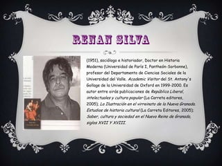 (1951), sociólogo e historiador, Doctor en Historia
Moderna (Universidad de París I, Pantheón-Sorbonne),
profesor del Departamento de Ciencias Sociales de la
Universidad del Valle. Academic Visitor del St. Antony's
Gollage de la Universidad de Oxford en 1999-2000. Es
autor entre oirás publicaciones de República Liberal,
intelectuales y cultura popular (La Carreta editores,
2005); La Ilustración en el virreinato de la Nueva Granada.
Estudios de historia cultural (La Carreta Editores, 2005);
Saber, cultura y sociedad en el Nuevo Reino de Granada,
siglos XVII Y XVIII.
 