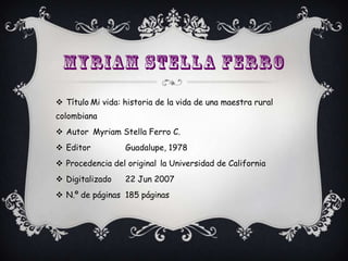  Título Mi vida: historia de la vida de una maestra rural
colombiana
 Autor Myriam Stella Ferro C.
 Editor          Guadalupe, 1978
 Procedencia del original la Universidad de California
 Digitalizado    22 Jun 2007
 N.º de páginas 185 páginas
 