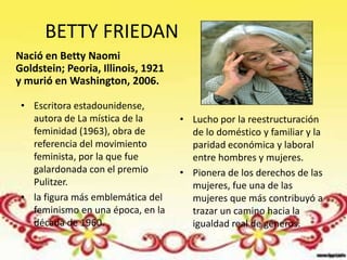 BETTY FRIEDAN
Nació en Betty Naomi
Goldstein; Peoria, Illinois, 1921
y murió en Washington, 2006.

 • Escritora estadounidense,
   autora de La mística de la       • Lucho por la reestructuración
   feminidad (1963), obra de          de lo doméstico y familiar y la
   referencia del movimiento          paridad económica y laboral
   feminista, por la que fue          entre hombres y mujeres.
   galardonada con el premio        • Pionera de los derechos de las
   Pulitzer.                          mujeres, fue una de las
 • la figura más emblemática del      mujeres que más contribuyó a
   feminismo en una época, en la      trazar un camino hacia la
   década de 1960.                    igualdad real de géneros.
 