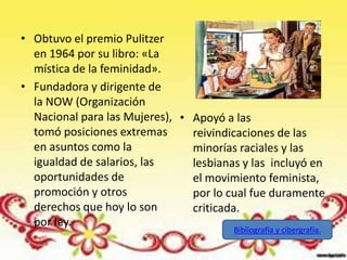 • Obtuvo el premio Pulitzer
  en 1964 por su libro: «La
  mística de la feminidad».
• Fundadora y dirigente de
  la NOW (Organización
  Nacional para las Mujeres), • Apoyó a las
  tomó posiciones extremas      reivindicaciones de las
  en asuntos como la            minorías raciales y las
  igualdad de salarios, las     lesbianas y las incluyó en
  oportunidades de              el movimiento feminista,
  promoción y otros             por lo cual fue duramente
  derechos que hoy lo son       criticada.
  por ley.
                                        Bibliografía y cibergrafía.
 