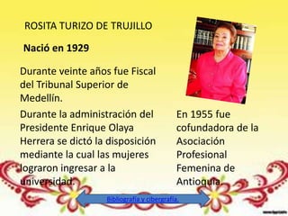 ROSITA TURIZO DE TRUJILLO
Nació en 1929

Durante veinte años fue Fiscal
del Tribunal Superior de
Medellín.
Durante la administración del                En 1955 fue
Presidente Enrique Olaya                     cofundadora de la
Herrera se dictó la disposición              Asociación
mediante la cual las mujeres                 Profesional
lograron ingresar a la                       Femenina de
universidad.                                 Antioquia.
                   Bibliografía y cibergrafía.
 