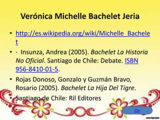 Verónica Michelle Bachelet Jeria
• http://es.wikipedia.org/wiki/Michelle_Bachele
  t
• · Insunza, Andrea (2005). Bachelet La Historia
  No Oficial. Santiago de Chile: Debate. ISBN
  956-8410-01-5.
• Rojas Donoso, Gonzalo y Guzmán Bravo,
  Rosario (2005). Bachelet La Hija Del Tigre.
• Santiago de Chile: Ril Editores
                                          Clic
 