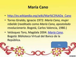 María Cano
• http://es.wikipedia.org/wiki/Mar%C3%ADa_Cano
• Torres Giraldo, Ignacio 1972: María Cano, mujer
  rebelde (reeditado como María Cano, apostolado
  revolucionario. Bogotá, Carlos Valencia, 1980.)
• Velásquez Toro, Magdala 2004: María Cano.
  Bogotá: Biblioteca Virtual del Banco de la
  República.
•                                         Clic
 