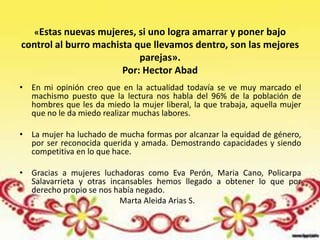 «Estas nuevas mujeres, si uno logra amarrar y poner bajo
control al burro machista que llevamos dentro, son las mejores
                           parejas».
                       Por: Hector Abad
• En mi opinión creo que en la actualidad todavía se ve muy marcado el
  machismo puesto que la lectura nos habla del 96% de la población de
  hombres que les da miedo la mujer liberal, la que trabaja, aquella mujer
  que no le da miedo realizar muchas labores.

• La mujer ha luchado de mucha formas por alcanzar la equidad de género,
  por ser reconocida querida y amada. Demostrando capacidades y siendo
  competitiva en lo que hace.

• Gracias a mujeres luchadoras como Eva Perón, Maria Cano, Policarpa
  Salavarrieta y otras incansables hemos llegado a obtener lo que por
  derecho propio se nos había negado.
                          Marta Aleida Arias S.
 