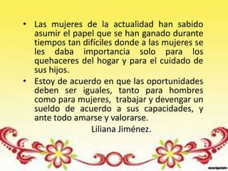• Las mujeres de la actualidad han sabido
  asumir el papel que se han ganado durante
  tiempos tan difíciles donde a las mujeres se
  les daba importancia solo para los
  quehaceres del hogar y para el cuidado de
  sus hijos.
• Estoy de acuerdo en que las oportunidades
  deben ser iguales, tanto para hombres
  como para mujeres, trabajar y devengar un
  sueldo de acuerdo a sus capacidades, y
  ante todo amarse y valorarse.
                Liliana Jiménez.
 