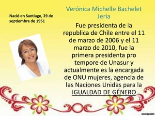 Verónica Michelle Bachelet
Nació en Santiago, 29 de                Jeria
septiembre de 1951
                                 Fue presidenta de la
                           republica de Chile entre el 11
                             de marzo de 2006 y el 11
                               marzo de 2010, fue la
                              primera presidenta pro
                                tempore de Unasur y
                           actualmente es la encargada
                           de ONU mujeres, agencia de
                            las Naciones Unidas para la
                              IGUALDAD DE GÉNERO
 