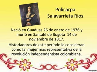 Policarpa
                     Salavarrieta Ríos

 Nació en Guaduas 26 de enero de 1976 y
    murió en Santafé de Bogotá 14 de
           noviembre de 1817.
Historiadores de este período la consideran
 como la mujer más representativa de la
 revolución independentista colombiana.
 