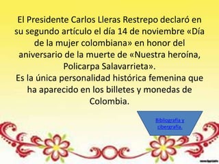 El Presidente Carlos Lleras Restrepo declaró en
su segundo artículo el día 14 de noviembre «Día
      de la mujer colombiana» en honor del
 aniversario de la muerte de «Nuestra heroína,
             Policarpa Salavarrieta».
Es la única personalidad histórica femenina que
    ha aparecido en los billetes y monedas de
                    Colombia.
                                   Bibliografía y
                                    cibergrafía.
 
