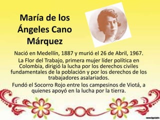 María de los
  Ángeles Cano
    Márquez
  Nació en Medellín, 1887 y murió el 26 de Abril, 1967.
   La Flor del Trabajo, primera mujer líder política en
   Colombia, dirigió la lucha por los derechos civiles
fundamentales de la población y por los derechos de los
                 trabajadores asalariados.
 Fundó el Socorro Rojo entre los campesinos de Viotá, a
         quienes apoyó en la lucha por la tierra.
 