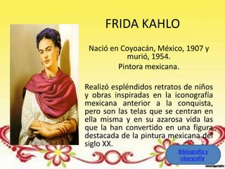 FRIDA KAHLO
 Nació en Coyoacán, México, 1907 y
            murió, 1954.
         Pintora mexicana.

Realizó espléndidos retratos de niños
y obras inspiradas en la iconografía
mexicana anterior a la conquista,
pero son las telas que se centran en
ella misma y en su azarosa vida las
que la han convertido en una figura
destacada de la pintura mexicana del
siglo XX.
                           Bibliografía y
                            cibergrafía.
 