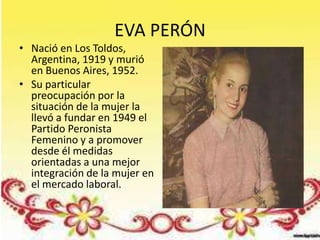 EVA PERÓN
• Nació en Los Toldos,
  Argentina, 1919 y murió
  en Buenos Aires, 1952.
• Su particular
  preocupación por la
  situación de la mujer la
  llevó a fundar en 1949 el
  Partido Peronista
  Femenino y a promover
  desde él medidas
  orientadas a una mejor
  integración de la mujer en
  el mercado laboral.
 