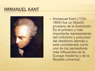 IMMANUEL KANT
                   Immanuel Kant (1724-
                    1804) fue un filósofo
                    prusiano de la Ilustración.
                    Es el primero y más
                    importante representante
                    del criticismo y precursor
                    del idealismo alemán y
                    está considerado como
                    uno de los pensadores
                    más influyentes de la
                    Europa moderna y de la
                    filosofía universal.
 