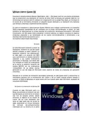 William Henry Gates III

Empresario estadounidense (Seattle, Washington, 1955 - ). Bill Gates nació en una familia acomodada
que le proporcionó una educación en centros de elite como la Escuela de Lakeside (1967-73) y la
Universidad de Harvard (1973-77). Siempre en colaboración con su amigo Paul Allen, se introdujo en
el mundo de la informática formando un pequeño equipo dedicado a la realización de programas
que vendían a empresas o Administraciones públicas.

En 1975 se trasladaron a Alburquerque (Nuevo México) para trabajar suministrando a la compañía
MITS programas susceptibles de ser utilizados con el primer microordenador, el Altair. En 1976
fundaron en Alburquerque su propia empresa de producción desoftware informático, Microsoft
Corporation, con Bill Gates como presidente y director general; su negocio consistía en elaborar
programas adaptados a las necesidades de los nuevos microordenadores y ofrecérselos a las
empresas fabricantes más baratos que si
los hubieran desarrollado ellas mismas.


                                    Bill Gates


En 1979 Microsoft comenzó a crecer (16
empleados), momento en que Bill Gates
decidió trasladar su sede a Seattle. La
expansión posterior fue espectacular:
en 1980 llegó a un acuerdo con IBM
para suministrarle un sistema operativo
adaptado a sus nuevos ordenadores
personales, el MS-DOS, que desde 1981
iría instalado en todos los ordenadores
de la marca; la posterior imitación del
sistema IBM-PC por los ordenadores
«compatibles» de las demás marcas
generalizó el uso del DOS de Microsoft como soporte de todos los programas de aplicación
concretos.

Volcado en un proceso de innovación tecnológica acelerada, en 1983 Gates volvió a revolucionar la
informática personal con la introducción del «ratón» y de un nuevo interfaz gráfico llamado a
sustituir al DOS (el Windows); en aquel mismo año fue cuando Allen dejó Microsoft, aquejado de
una grave enfermedad.


   Bill Gates en la presentación de Windows XP


Cuando, en 1986, Microsoft salió a la
Bolsa, las acciones se cotizaron tan alto
que Bill Gates se convirtió en el hombre
más rico de Estados Unidos. Desde
entonces, el negocio no ha cesado de
crecer (de los 1.200 empleados que
tenía en 1986 hasta más de 20.000 en
1996), obteniendo un virtual monopolio
del    mercado      del software mundial
(reforzado por su victoria en el pleito
 