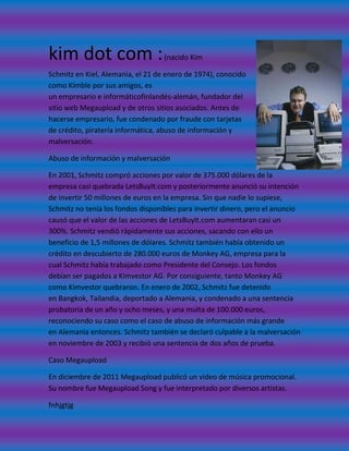 kim dot com :                      (nacido Kim

Schmitz en Kiel, Alemania, el 21 de enero de 1974), conocido
como Kimble por sus amigos, es
un empresario e informáticofinlandés-alemán, fundador del
sitio web Megaupload y de otros sitios asociados. Antes de
hacerse empresario, fue condenado por fraude con tarjetas
de crédito, piratería informática, abuso de información y
malversación.

Abuso de información y malversación

En 2001, Schmitz compró acciones por valor de 375.000 dólares de la
empresa casi quebrada LetsBuyIt.com y posteriormente anunció su intención
de invertir 50 millones de euros en la empresa. Sin que nadie lo supiese,
Schmitz no tenía los fondos disponibles para invertir dinero, pero el anuncio
causó que el valor de las acciones de LetsBuyIt.com aumentaran casi un
300%. Schmitz vendió rápidamente sus acciones, sacando con ello un
beneficio de 1,5 millones de dólares. Schmitz también había obtenido un
crédito en descubierto de 280.000 euros de Monkey AG, empresa para la
cual Schmitz había trabajado como Presidente del Consejo. Los fondos
debían ser pagados a Kimvestor AG. Por consiguiente, tanto Monkey AG
como Kimvestor quebraron. En enero de 2002, Schmitz fue detenido
en Bangkok, Tailandia, deportado a Alemania, y condenado a una sentencia
probatoria de un año y ocho meses, y una multa de 100.000 euros,
reconociendo su caso como el caso de abuso de información más grande
en Alemania entonces. Schmitz también se declaró culpable a la malversación
en noviembre de 2003 y recibió una sentencia de dos años de prueba.

Caso Megaupload

En diciembre de 2011 Megaupload publicó un video de música promocional.
Su nombre fue Megaupload Song y fue interpretado por diversos artistas.

fnhjgtjg
 