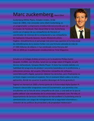 Marc zuckemberg                               : Mark Elliot

Zuckerberg (White Plains, Estados Unidos, 14 de
mayo de 1984), más conocido como Mark Zuckerberg, es
un programador y empresario estadounidenseconocido por ser
el creador de Facebook. Para desarrollar la red, Zuckerberg
contó con el apoyo de sus compañeros de Harvard, el
coordinador de Ciencias de la computación y sus compañeros
de habitación Eduardo Saverin, Dustin Moskovitz yChris
Hughes. Actualmente es el personaje más joven que aparece en la lista anual
de milmillonarios de la revista Forbes con una fortuna valorada en más de
17.500 millones de dólares.1 Fue nombrado como Persona del
Año en 2010 por la publicación estadounidense Time Magazine.



Estudió en el Colegio Ardsley primero y en la Academia Philips Exeter
después. En2002, con 18 años, lanzó con su amigo Adam D'Angelo, ex-jefe
técnico deFacebook, Synapse Media Player. El éxito fue notable debido a la
habilidad del programa de predecir canciones basándose en la preferencia, y
selecciones previas, del usuario. Diferentes compañías de software,
como Microsoft o Apple, quisieron obtener los derechos, pero finalmente no
se firmó ningún contrato al respecto. Por el contrario Mark subio a la red su
aplicación, donde los usuarios lo podían descargar de forma gratuita.3

Ingresó en Harvard en 2003 y formó parte de la fraternidad Alpha Epsilon Pi.
Empezó a desarrollar programas como el Coursematch, que permitía a los
estudiantes ver la lista de otros compañeros de clase, o una web en la que se
podía calificar a las estudiantes de la universidad, Facemash.com. Por ello, el
Departamento de Servicios Informáticos de Harvardllevó a Zuckerberg ante la
administración con cargos de infringimiento de la seguridad informática y
violación de las políticas de privacidad y de propiedad intelectual.4
 