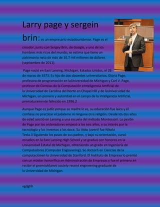 Larry page y sergein
brin:       es un empresario estadounidense. Page es el

creador, junto con Sergey Brin, de Google, y uno de los
hombres más ricos del mundo; se estima que tiene un
patrimonio neto de más de 16.7 mil millones de dólares
(septiembre de 2011).

 Page nació en East Lansing, Míchigan, Estados Unidos, el 26
de marzo de 1973. Es hijo de dos docentes universitarios, Gloria Page,
profesora de programación en laUniversidad de Míchigan y Carl V. Page,
profesor de Ciencias de la Computación eInteligencia Artificial de
la Universidad de Carolina del Norte en Chapel Hill y de laUniversidad de
Míchigan, un pionero y autoridad en el campo de la Inteligencia Artificial,
prematuramente fallecido en 1996.2

Aunque Page es judío porque su madre lo es, su educación fue laica y él
confiesa no practicar el judaísmo ni ninguna otra religión. Desde los dos años
de edad asistió en Lansing a una escuela del método Montessori. La pasión
de Page por los ordenadores empezó a los seis años, y su interés por la
tecnología y los inventos a los doce. Su ídolo juvenil fue Nikola
Tesla.3 Siguiendo los pasos de sus padres, y bajo su orientación, cursó
estudios en la East Lansing High School y se graduó con honores en la
Universidad Estatal de Míchigan, obteniendo un grado en Ingeniería de
Computadores (Computer Engineering). Se doctoró en Ciencias de la
computaciónen la Universidad de Stanford. El Instituto de Empresa lo premió
con un máster honorífico en Administración de Empresas y fue el primero en
recibir el premioAlumni society recent engineering graduate de
la Universidad de Míchigan.



vgdghh
 