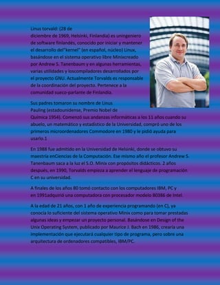 Linus torvald: (28 de
diciembre de 1969, Helsinki, Finlandia) es uningeniero
de software finlandés, conocido por iniciar y mantener
el desarrollo del"kernel" (en español, núcleo) Linux,
basándose en el sistema operativo libre Minixcreado
por Andrew S. Tanenbaum y en algunas herramientas,
varias utilidades y loscompiladores desarrollados por
el proyecto GNU. Actualmente Torvalds es responsable
de la coordinación del proyecto. Pertenece a la
comunidad sueco-parlante de Finlandia.

Sus padres tomaron su nombre de Linus
Pauling (estadounidense, Premio Nobel de
Química 1954). Comenzó sus andanzas informáticas a los 11 años cuando su
abuelo, un matemático y estadístico de la Universidad, compró uno de los
primeros microordenadores Commodore en 1980 y le pidió ayuda para
usarlo.1

En 1988 fue admitido en la Universidad de Helsinki, donde se obtuvo su
maestría enCiencias de la Computación. Ese mismo año el profesor Andrew S.
Tanenbaum saca a la luz el S.O. Minix con propósitos didácticos. 2 años
después, en 1990, Torvalds empieza a aprender el lenguaje de programación
C en su universidad.

A finales de los años 80 tomó contacto con los computadores IBM, PC y
en 1991adquirió una computadora con procesador modelo 80386 de Intel.

A la edad de 21 años, con 1 año de experiencia programando (en C), ya
conocía lo suficiente del sistema operativo Minix como para tomar prestadas
algunas ideas y empezar un proyecto personal. Basándose en Design of the
Unix Operating System, publicado por Maurice J. Bach en 1986, crearía una
implementación que ejecutará cualquier tipo de programa, pero sobre una
arquitectura de ordenadores compatibles, IBM/PC.
 