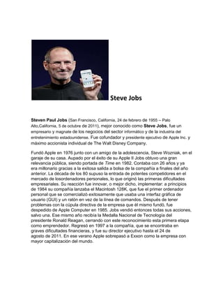 Steve Jobs

Steven Paul Jobs (San Francisco, California, 24 de febrero de 1955 – Palo
Alto,California, 5 de octubre de 2011), mejor conocido como Steve Jobs, fue un
empresario y magnate de los negocios del sector informático y de la industria del
entretenimiento estadounidense. Fue cofundador y presidente ejecutivo de Apple Inc. y
máximo accionista individual de The Walt Disney Company.

Fundó Apple en 1976 junto con un amigo de la adolescencia, Steve Wozniak, en el
garaje de su casa. Aupado por el éxito de su Apple II Jobs obtuvo una gran
relevancia pública, siendo portada de Time en 1982. Contaba con 26 años y ya
era millonario gracias a la exitosa salida a bolsa de la compañía a finales del año
anterior. La década de los 80 supuso la entrada de potentes competidores en el
mercado de losordenadores personales, lo que originó las primeras dificultades
empresariales. Su reacción fue innovar, o mejor dicho, implementar: a principios
de 1984 su compañía lanzaba el Macintosh 128K, que fue el primer ordenador
personal que se comercializó exitosamente que usaba una interfaz gráfica de
usuario (GUI) y un ratón en vez de la línea de comandos. Después de tener
problemas con la cúpula directiva de la empresa que él mismo fundó, fue
despedido de Apple Computer en 1985. Jobs vendió entonces todas sus acciones,
salvo una. Ese mismo año recibía la Medalla Nacional de Tecnología del
presidente Ronald Reagan, cerrando con este reconocimiento esta primera etapa
como emprendedor. Regresó en 1997 a la compañía, que se encontraba en
graves dificultades financieras, y fue su director ejecutivo hasta el 24 de
agosto de 2011. En ese verano Apple sobrepasó a Exxon como la empresa con
mayor capitalización del mundo.
 