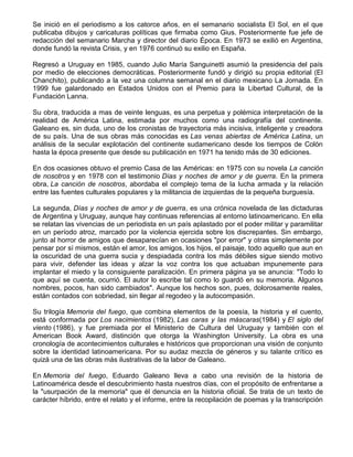 Se inició en el periodismo a los catorce años, en el semanario socialista El Sol, en el que
publicaba dibujos y caricaturas políticas que firmaba como Gius. Posteriormente fue jefe de
redacción del semanario Marcha y director del diario Época. En 1973 se exilió en Argentina,
donde fundó la revista Crisis, y en 1976 continuó su exilio en España.
Regresó a Uruguay en 1985, cuando Julio María Sanguinetti asumió la presidencia del país
por medio de elecciones democráticas. Posteriormente fundó y dirigió su propia editorial (El
Chanchito), publicando a la vez una columna semanal en el diario mexicano La Jornada. En
1999 fue galardonado en Estados Unidos con el Premio para la Libertad Cultural, de la
Fundación Lanna.
Su obra, traducida a mas de veinte lenguas, es una perpetua y polémica interpretación de la
realidad de América Latina, estimada por muchos como una radiografía del continente.
Galeano es, sin duda, uno de los cronistas de trayectoria más incisiva, inteligente y creadora
de su país. Una de sus obras más conocidas es Las venas abiertas de América Latina, un
análisis de la secular explotación del continente sudamericano desde los tiempos de Colón
hasta la época presente que desde su publicación en 1971 ha tenido más de 30 ediciones.
En dos ocasiones obtuvo el premio Casa de las Américas: en 1975 con su novela La canción
de nosotros y en 1978 con el testimonio Días y noches de amor y de guerra. En la primera
obra, La canción de nosotros, abordaba el complejo tema de la lucha armada y la relación
entre las fuentes culturales populares y la militancia de izquierdas de la pequeña burguesía.
La segunda, Días y noches de amor y de guerra, es una crónica novelada de las dictaduras
de Argentina y Uruguay, aunque hay continuas referencias al entorno latinoamericano. En ella
se relatan las vivencias de un periodista en un país aplastado por el poder militar y paramilitar
en un período atroz, marcado por la violencia ejercida sobre los discrepantes. Sin embargo,
junto al horror de amigos que desaparecían en ocasiones "por error" y otras simplemente por
pensar por sí mismos, están el amor, los amigos, los hijos, el paisaje, todo aquello que aun en
la oscuridad de una guerra sucia y despiadada contra los más débiles sigue siendo motivo
para vivir, defender las ideas y alzar la voz contra los que actuaban impunemente para
implantar el miedo y la consiguiente paralización. En primera página ya se anuncia: "Todo lo
que aquí se cuenta, ocurrió. El autor lo escribe tal como lo guardó en su memoria. Algunos
nombres, pocos, han sido cambiados". Aunque los hechos son, pues, dolorosamente reales,
están contados con sobriedad, sin llegar al regodeo y la autocompasión.
Su trilogía Memoria del fuego, que combina elementos de la poesía, la historia y el cuento,
está conformada por Los nacimientos (1982), Las caras y las máscaras(1984) y El siglo del
viento (1986), y fue premiada por el Ministerio de Cultura del Uruguay y también con el
American Book Award, distinción que otorga la Washington University. La obra es una
cronología de acontecimientos culturales e históricos que proporcionan una visión de conjunto
sobre la identidad latinoamericana. Por su audaz mezcla de géneros y su talante crítico es
quizá una de las obras más ilustrativas de la labor de Galeano.
En Memoria del fuego, Eduardo Galeano lleva a cabo una revisión de la historia de
Latinoamérica desde el descubrimiento hasta nuestros días, con el propósito de enfrentarse a
la "usurpación de la memoria" que él denuncia en la historia oficial. Se trata de un texto de
carácter híbrido, entre el relato y el informe, entre la recopilación de poemas y la transcripción
 