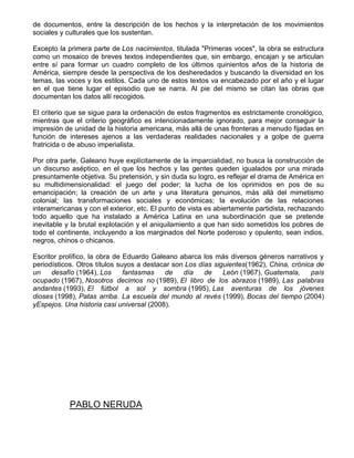 de documentos, entre la descripción de los hechos y la interpretación de los movimientos
sociales y culturales que los sustentan.
Excepto la primera parte de Los nacimientos, titulada "Primeras voces", la obra se estructura
como un mosaico de breves textos independientes que, sin embargo, encajan y se articulan
entre sí para formar un cuadro completo de los últimos quinientos años de la historia de
América, siempre desde la perspectiva de los desheredados y buscando la diversidad en los
temas, las voces y los estilos. Cada uno de estos textos va encabezado por el año y el lugar
en el que tiene lugar el episodio que se narra. Al pie del mismo se citan las obras que
documentan los datos allí recogidos.
El criterio que se sigue para la ordenación de estos fragmentos es estrictamente cronológico,
mientras que el criterio geográfico es intencionadamente ignorado, para mejor conseguir la
impresión de unidad de la historia americana, más allá de unas fronteras a menudo fijadas en
función de intereses ajenos a las verdaderas realidades nacionales y a golpe de guerra
fratricida o de abuso imperialista.
Por otra parte, Galeano huye explícitamente de la imparcialidad, no busca la construcción de
un discurso aséptico, en el que los hechos y las gentes queden igualados por una mirada
presuntamente objetiva. Su pretensión, y sin duda su logro, es reflejar el drama de América en
su multidimensionalidad: el juego del poder; la lucha de los oprimidos en pos de su
emancipación; la creación de un arte y una literatura genuinos, más allá del mimetismo
colonial; las transformaciones sociales y económicas; la evolución de las relaciones
interamericanas y con el exterior, etc. El punto de vista es abiertamente partidista, rechazando
todo aquello que ha instalado a América Latina en una subordinación que se pretende
inevitable y la brutal explotación y el aniquilamiento a que han sido sometidos los pobres de
todo el continente, incluyendo a los marginados del Norte poderoso y opulento, sean indios,
negros, chinos o chicanos.
Escritor prolífico, la obra de Eduardo Galeano abarca los más diversos géneros narrativos y
periodísticos. Otros títulos suyos a destacar son Los días siguientes(1962), China, crónica de
un desafío (1964), Los fantasmas de día de León (1967), Guatemala, país
ocupado (1967), Nosotros decimos no (1989), El libro de los abrazos (1989), Las palabras
andantes (1993), El fútbol a sol y sombra (1995), Las aventuras de los jóvenes
dioses (1998), Patas arriba. La escuela del mundo al revés (1999), Bocas del tiempo (2004)
yEspejos. Una historia casi universal (2008).
PABLO NERUDA
 