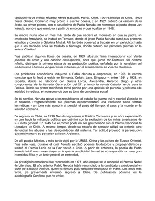(Seudónimo de Neftalí Ricardo Reyes Basoalto; Parral, Chile, 1904-Santiago de Chile, 1973)
Poeta chileno. Comenzó muy pronto a escribir poesía, y en 1921 publicó La canción de la
fiesta, su primer poema, con el seudónimo de Pablo Neruda, en homenaje al poeta checo Jan
Neruda, nombre que mantuvo a partir de entonces y que legalizó en 1946.
Su madre murió sólo un mes más tarde de que naciera él, momento en que su padre, un
empleado ferroviario, se instaló en Temuco, donde el joven Pablo Neruda cursó sus primeros
estudios y conoció a Gabriela Mistral. Allí también comenzó a trabajar en un periódico, hasta
que a los dieciséis años se trasladó a Santiago, donde publicó sus primeros poemas en la
revista Claridad.
Tras publicar algunos libros de poesía, en 1924 alcanzó fama internacional con Veinte
poemas de amor y una canción desesperada, obra que, junto conTentativa del hombre
infinito, distingue la primera etapa de su producción poética, señalada por la transición del
modernismo a formas vanguardistas influidas por el creacionismo de Vicente Huidobro.
Los problemas económicos indujeron a Pablo Neruda a emprender, en 1926, la carrera
consular que lo llevó a residir en Birmania, Ceilán, Java, Singapur y, entre 1934 y 1938, en
España, donde se relacionó con García Lorca, Aleixandre, Gerardo Diego y otros
componentes de la llamada Generación del 27, y fundó la revista Caballo Verde para la
Poesía. Desde su primer manifiesto tomó partido por una «poesía sin pureza» y próxima a la
realidad inmediata, en consonancia con su toma de conciencia social.
En tal sentido, Neruda apoyó a los republicanos al estallar la guerra civil y escribió España en
el corazón. Progresivamente sus poemas experimentaron una transición hacia formas
herméticas y un tono más sombrío al percibir el paso del tiempo, el caos y la muerte en la
realidad cotidiana.
De regreso en Chile, en 1939 Neruda ingresó en el Partido Comunista y su obra experimentó
un giro hacia la militancia política que culminó con la exaltación de los mitos americanos de
su Canto general. En 1945 fue el primer poeta en ser galardonado con el Premio Nacional de
Literatura de Chile. Al mismo tiempo, desde su escaño de senador utilizó su oratoria para
denunciar los abusos y las desigualdades del sistema. Tal actitud provocó la persecución
gubernamental y su posterior exilio en Argentina.
De allí pasó a México, y más tarde viajó por la URSS, China y los países de Europa Oriental.
Tras este viaje, durante el cual Neruda escribió poemas laudatorios y propagandísticos y
recibió el Premio Lenin de la Paz, volvió a Chile. A partir de entonces, la poesía de Pablo
Neruda inició una nueva etapa en la que la simplicidad formal se correspondió con una gran
intensidad lírica y un tono general de serenidad.
Su prestigio internacional fue reconocido en 1971, año en que se le concedió el Premio Nobel
de Literatura. El año anterior Pablo Neruda había renunciado a la candidatura presidencial en
favor de Salvador Allende, quien lo nombró poco después embajador en París. Dos años más
tarde, ya gravemente enfermo, regresó a Chile. De publicación póstuma es la
autobiografía Confieso que he vivido.
 