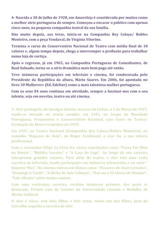 4- Nascida a 30 de Julho de 1928, em Amareleja é considerada por muitos como
a melhor atriz portuguesa de sempre. Começou a encarar o público com apenas
cinco anos, na pequena companhia teatral da sua família.
Não muito depois, aos treze, inicia-se na Companhia Rey Colaço/ Robles
Monteiro, com a peça Vendaval, de Virgínia Vitorino.
Termina o curso do Conservatório Nacional de Teatro com média final de 18
valores e, algum tempo depois, chega a interromper a profissão para trabalhar
numa loja de cortiça.
Após o regresso, já em 1965, na Companhia Portuguesa de Comediantes, de
Raul Solnado, torna-se a atriz dramática mais bem paga até então.
Teve inúmeras participações em televisão e cinema, foi condecorada pelo
Presidente da República da altura, Mário Soares. Em 2006, foi apontada no
livro 30 Mulheres+ (Ed. Edeline) como a mais talentosa mulher portuguesa.
Com os seus 84 anos continua em atividade, sempre a fascinar-nos com o seu
talento, seja em novelas, teatro ou até cinema.
5- Ator português, de invulgar talento, nasceu em Lisboa, a 1 de Março de 1927,
tendo-se iniciado no teatro amador, em 1942, no Grupo da Mocidade
Portuguesa. Frequentou o Conservatório Nacional, cujo Curso de Teatro/
Formação de Atores terminou em 1959.
Em 1947, no Teatro Nacional (Companhia Rey Colaço/Robles Monteiro), na
comédia “Rapazes de Hoje”, de Roger Ferdinand, o ator faz a sua estreia
profissional.
Com o encenador Filipe La Féria fez vários espetáculos como “Passa Por Mim
no Rossio”, “Maldita Cocaína” e “A Casa do Lago”. Ao longo da sua carreira
interpretou grandes autores. Para além do teatro, o ator tem uma vasta
carreira na televisão, tendo participado em inúmeras telenovelas e na série “
Inspetor Max”. No cinema entrou em filmes como: “Pássaros de Asas Cortadas”,
“Domingo à Tarde”, “A Bicha de Sete Cabeças”, “Non ou a Vã Glória de Mandar”,
“Vale Abraão” entre muitos outros.
Com uma vastíssima carreira, recebeu inúmeros prémios, dos quais se
destacam: Prémio Luís de Camões da Universidade Lusíada e Medalha de
Mérito Cultural.
O ator é viúvo, tem dois filhos e três netos, tendo um dos filhos, João de
Carvalho, seguido a carreira de ator.
 