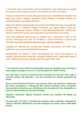 6- É um dos mais conceituados atores portugueses, bem conhecido no mundo
do showbiz internacional. Nascido a 15 de Março de 1957, em Lisboa.
Começa a sua carreira de ator, um pouco por acaso, acabando por trabalhar um
pouco por todo o mundo: Argentina, Brasil, México e Estados Unidos, em
inúmeros filmes e produções de palco.
Depois de algumas participações em telenovelas finalmente, fez o seu primeiro
grande filme "O soldado" (1981). Participou em alguns filmes como por
exemplo: "Honorary Consul" (1983) e "Good Morning Babylon" (1987), que
abriu o Festival de Cannes e lhe expandiu os seus horizontes no cinema.
Tem uma facilidade natural para as línguas que o ajudaram a obter o seu
sucesso. Participou em mais de 90 filmes e séries televisivas e atuou com
Harrison Ford, Gene Hackman, Kim Basinger e Antonio Banderas.
Joaquim de Almeida foi considerado cidadão americano em 2005, mas
continuou com a sua nacionalidade Portuguesa.
Considerado, no cinema o mais internacional dos atores portugueses, já
recebeu vários prémios como por exemplo: Melhor Actor - Cairo Film Festival
1991 e Globo de Ouro para Melhor Actor Portugal 1995, 1997.
7- O realizador mais velho do mundo (104 anos) em atividade, autor de trinta e
duas longas-metragens, nasceu a 11 de Dezembro de 1908 no Porto.
Aos vinte anos vai para a escola de atores fundada no Porto por Rino Lupo, o
cineasta italiano ali radicado, e um dos pioneiros do cinema português de
ficção.
Douro, Faina Fluvial (1931) foi o seu primeiro filme, que suscitou a admiração
da crítica estrangeira e o desagrado dos críticos nacionais. Seria o primeiro
documentário de muitos que abordariam, de um ponto de vista etnográfico, o
tema da vida marítima da costa de Portugal,
Adquiriu entretanto alguma formação técnica nos estúdios da Kodak, na
Alemanha
Só mais tarde, em 1942, se aventuraria na ficção como realizador: adaptado do
conto Os Meninos Milionários, de João Rodrigues de Freitas, filma Aniki-Bobó
(1942).
 