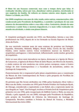 O filme foi um fracasso comercial, mas com o tempo daria que falar. O
realizador decidiu, talvez por isso, abandonar outros projetos, envolvendo-se
nos negócios da família. Só voltaria ao cinema catorze anos depois, com O
Pintor e a Cidade, em 1956.
Em 2008 completou cem anos de vida, tendo, entre outras, comemorações, sido
condecorado pelo Presidente da República, e assistido à produção de um sem
número de documentários sobre a sua vida e obra. Centenário, dotado de uma
resistência e saúde física e mentais inigualáveis, é o mais velho realizador do
mundo em atividade, e ainda com planos futuros.
8- Arquiteto português nascido em 1933, em Matosinhos. Iniciou a sua vida
profissional em 1955, depois de se ter formado na Escola Superior de Belas-
Artes do Porto.
Do seu currículo constam mais de uma centena de projetos em Portugal,
Espanha, Alemanha, Holanda, Bélgica, Brasil, Itália, Coreia do Sul, Estados
Unidos, entre muitos outros. Criou verdadeiros marcos na história da
arquitetura portuguesa e internacional, influenciando assim muitas gerações
de arquitetos.
Entre as suas obras mais inovadoras na época, destacam-se a Igreja de Marco
de Canaveses, a Agência do Banco Pinto & Sotto Mayor, em Oliveira de Azeméis,
e ainda centros de arte moderna em vários países europeus, como o Centro
Galego de Arte Contemporânea e a Faculdade de Jornalismo, ambos em
Santiago de Compostela.
Posteriormente foi o responsável pelo plano arquitetónico para a construção
do Museu de Arte Contemporânea do Porto e pela proposta do Pavilhão de
Portugal da EXPO’98.
Os prémios que lhe foram atribuídos em 1988, pelas fundações Alvar Aalto e
Mies van der Rohe, coroados em 1992 pelo Prémio Pritzker da Fundação Hyatt,
de Chicago, considerado o equivalente a um Nobel, são a expressão maior da
sua chegada ao "topo". Em Portugal, recebeu o Prémio Secil de Arquitetura pela
primeira vez em 1996, pela recuperação do Edifício Castro e Melo, na zona do
Chiado, e pela segunda vez em 2000, entregue pelo Presidente da República,
pelo projeto da Faculdade de Ciências da Informação de Santiago de
Compostela. Recebeu também o Prémio da Bienal de Veneza, a Medalha
Internacional das Artes 2002.
 