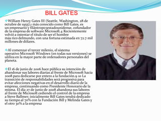 BILL GATES
William Henry Gates III (Seattle, Washington, 28 de
octubre de 1955),1 más conocido como Bill Gates, es
un empresario y filántropo3estadounidense, cofundador
de la empresa de software Microsoft.4 Recientemente
volvió a ostentar el título de ser el hombre
más rico delmundo, con una fortuna estimada en 72.7 mil
millones de dólares.
Al comenzar el tercer milenio, el sistema
operativo Microsoft Windows (en todas sus versiones) se
utiliza en la mayor parte de ordenadores personales del
planeta.
El 16 de junio de 2006 hace pública su intención de
abandonar sus labores diarias al frente de Microsoft hacia
2008 para dedicarse por entero a la fundación.9 10 La
transición de responsabilidades será progresiva para
evitar afecciones negativas en el desarrollo diario de la
empresa, continuando como Presidente Honorario de la
misma. El día 27 de junio de 2008 abandona sus labores
al frente de Microsoft cediendo el control de la empresa
a Steve Ballmer; inicialmente Bill Gates tendrá dedicado
su tiempo al 70% con la Fundación Bill y Melinda Gates y
el otro 30% a la empresa

 