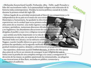 o(Mohandas Karamchand Gandhi; Porbandar, 1869 - Delhi, 1948) Pensador y
líder del nacionalismo indio. Es la personalidad indígena más relevante de la
historia india contemporánea. Domina la escena política y social de la India
durante la primera mitad del siglo XX.
oValioso legado de su actividad encaminada al bien de sus compatriotas y a la
independencia de su país en el marco de una extraordinaria concepción
filantrópica y humanitaria, ha quedado la obra titulada por él Historia de mis
experiencias con la verdad (que en su primera redacción data de unos veinte
años antes de su muerte), una mole ingente y varia de artículos publicados en
revistas y periódicos, numerosos discursos oficiales pronunciados en la India
y en Inglaterra y las abundantes alocuciones de carácter familiar y paternal
dirigidas al pueblo y cuyo vivo y religioso recuerdo se mantiene todavía.
o1920 señala una fecha importante en la vida de Gandhi, porque fue
precisamente en este año, en ocasión de la sesión extraordinaria del Congreso
Nacional Indio en Calcuta y en la ordinaria celebrada poco después en
Nagpur, cuando Gandhi obtuvo un gran éxito personal, por cuanto en la
primera fue aprobada y en la segunda ratificada la puesta en práctica de una
gradual resistencia pasiva, deseada y ardientemente propugnada por Gandhi.
oSus repetidos y dolorosos ayunos (realizó dieciséis, el último de ellos pocos
días antes de su fin en un intento de conseguir la paz religiosa de toda la
India) eran la prueba de una completa entrega a su causa y consiguieron la
devoción de las masas; su palabra apasionada las entusiasmaba, sus plegarias
y sus invocaciones al dios Raro, recitadas en público, conmovían y
arrebataban al auditorio.

 
