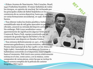 (Edson Arantes do Nascimento; Três Corações, Brasil,
1940) Futbolista brasileño. El mejor futbolista de todos
los tiempos, en opinión de muchos, fue rechazado por
los principales clubes de fútbol brasileños en los
comienzos de su carrera deportiva, hasta que, tras jugar
en varias formaciones secundarias, en 1956, fichó por el
Santos.
Tras obtener todos los títulos posibles y haber
contabilizado más de mil goles marcados en partidos
oficiales, anunció su retirada del deporte activo en 1974.
Sin embargo, Pelé (cuyo seudónimo carece
aparentemente de significación alguna) fichó por el
Cosmos de Nueva York, equipo constituido por un
conjunto de grandes figuras del fútbol a fin de
promocionar este deporte en Estados Unidos
Tras retirarse definitivamente en 1977, el Rey recibió
numerosos galardones y reconocimientos, tales como el
Premio Internacional de la Paz (1978) o el de Atleta del
Siglo (1980). Aureolado por una fama sin fronteras, y
habiéndose convertido en el deportista mejor pagado
hasta el momento, Pelé inició una carrera relativamente
exitosa en el cine, como actor, y en la música, como
compositor de varias piezas, entre las que se incluye la
banda sonora completa de la película de carácter
biográfico Pelé (1977).

 