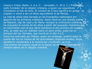 (Jesús o Cristo; Belén, h. 6 a. C. - Jerusalén, h. 30 d. C.) Predicador
judío fundador de la religión cristiana, a quien sus seguidores
consideran el hijo de Dios. El nombre de Cristo significa en griego «el
ungido» y viene a ser un título equivalente al de Mesías.
La vida de Jesús está narrada en los Evangelios redactados por
algunos de los primeros cristianos. Jesús nació en una familia pobre
de Nazaret, hijo de José y de María. Aunque la civilización cristiana
ha impuesto la cuenta de los años a partir del supuesto momento de
su nacimiento (con el que daría comienzo el año primero de nuestra
era), se sabe que en realidad nació un poco antes, pues fue en
tiempos del rey Herodes, que murió en el año 4 a.C.
Jesús fue torturado por Pilatos, quien sin embargo, prefirió dejar la
suerte del reo en manos de las autoridades religiosas locales; éstas
decidieron condenarle a la muerte por crucifixión. La cruz,
instrumento de suplicio usual en la época, se convirtió después en
símbolo básico de la religión cristiana.

 